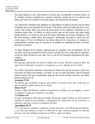 Fundación Unánimes 
La iglesia de Tiatira 
Página 8 de 13 
Sin duda alguna en esta vida tenemos un juicio que corresponde a nuestras obras, en 
la venidera seremos juzgados por nuestras creencias, porque de la fe se derivan las 
obras, por tanto de la mala fe las malas obras y de la buena fe las buenas. 
Las referencias similares más adelante en Apocalipsis se aplican al juicio de las obras 
terrenales que ocurre después de la muerte. Este juicio está reservado para los no cre-yentes. 
Sus malas obras son causa de juicio pues en los registros celestiales se en-cuentran 
todas ellas. La Biblia es clara en decir que no hay justos, por tanto nadie 
puede salvarse a sí mismo a través de las obras realizadas en la tierra. Siempre el sal-do 
entre buenas y malas obras será negativo. Solamente creyendo en Jesús nos sal-vamos 
pues a Él se le atribuyeron las malas obras de los creyentes y el castigo co-rrespondiente, 
mientras que al creyente se le atribuye la santidad de Jesús y las ben-diciones 
resultantes. 
Al final, después de la muerte, cada persona es juzgada y las recompensas son de 
acuerdo con lo que la gente ha hecho como resultado de la fe, indicando la importan-cia 
de las obras hechas en esta vida. Este es uno de los mensajes importantes de Apo-calipsis. 
Isaías 62:11 
He aquí que Jehová hizo oír hasta lo último de la tierra: Decid a la hija de Sion: He 
aquí viene tu Salvador; he aquí su recompensa con él, y delante de él su obra. 
En el libro del profeta Jeremías, claramente el Señor dice que de la mente y del cora-zón 
salen los frutos del hombre, sus obras. Es por lo tanto necesario, renovar nuestra 
mente a través del nuevo nacimiento, pues de otra forma el fruto será otro. Las obras 
hacen evidente a la fe. 
Jeremías 17:10 
Yo Jehová, que escudriño la mente, que pruebo el corazón, para dar a cada uno se-gún 
su camino, según el fruto de sus obras. 
Mateo 16:27 
Porque el Hijo del Hombre vendrá en la gloria de su Padre con sus ángeles, y enton-ces 
pagará a cada uno conforme a sus obras. 
1 Corintios 4:5 
Así que, no juzguéis nada antes de tiempo, hasta que venga el Señor, el cual aclarará 
también lo oculto de las tinieblas, y manifestará las intenciones de los corazones; y 
entonces cada uno recibirá su alabanza de Dios. 
Apocalipsis 20:12 
Y vi a los muertos, grandes y pequeños, de pie ante Dios; y los libros fueron abiertos, 
y otro libro fue abierto, el cual es el libro de la vida; y fueron juzgados los muertos 
por las cosas que estaban escritas en los libros, según sus obras. 
____________________________________________________________________________________________________________ 
Fundación Unánimes www.unanimes.org P.O. Box: 27-6155 Santa Ana, Costa Rica 
 