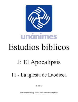Estudios bíblicos 
J: El Apocalipsis 
11.- La iglesia de Laodicea 
21/01/13 
Para comentarios y dudas: www.unanimes.org/foro/ 
 