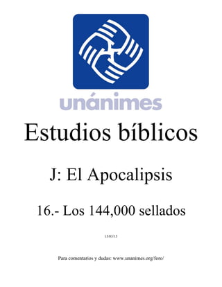 Estudios bíblicos 
J: El Apocalipsis 
16.- Los 144,000 sellados 
15/03/13 
Para comentarios y dudas: www.unanimes.org/foro/ 
 