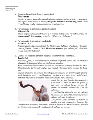 Fundación Unánimes 
El séptimo sello 
Página 10 de 13 
a. Anunciar la venida de Dios al monte Sinaí 
Éxodo 19:16 
Aconteció que al tercer día, cuando vino la mañana, hubo truenos y relámpagos, 
una espesa nube cubrió el monte y se oyó un sonido de bocina muy fuerte. Todo 
el pueblo que estaba en el campamento se estremeció. 
b. Para anunciar la coronación del rey Salomón 
1 Reyes 1:34 
Allí lo ungirán el sacerdote Sadoc y el profeta Natán como rey sobre Israel; vo-sotros 
tocaréis la trompeta y gritaréis: "¡Viva el rey Salomón!" 
c. Para anunciar la victoria en una batalla 
1 Samuel 13:3 
Jonatán atacó a la guarnición de los filisteos que había en el collado, y lo supie-ron 
los filisteos. Entonces Saúl hizo tocar trompeta por todo el país, diciendo: 
«¡Que oigan los hebreos!» 
d. Cuando los israelitas entraron en Jericó se sonaron siete trompetas. 
Josué 6:3-9 
Rodearéis, pues, la ciudad todos los hombres de guerra, dando una vez la vuelta 
alrededor de la ciudad. Esto haréis durante seis días. 
Siete sacerdotes llevarán siete bocinas de cuernos de carnero delante del Arca. 
El séptimo día daréis siete vueltas a la ciudad, y los sacerdotes tocarán las boci-nas. 
Cuando el cuerno de carnero dé un toque prolongado, tan pronto oigáis el soni-do 
de la bocina, todo el pueblo gritará con fuerza, y el muro de la ciudad caerá. 
Entonces la asaltará el pueblo, cada uno derecho hacia delante». 
Josué hijo de Nun llamó a los sacerdotes 
y les dijo: «Tomad el Arca del pacto, y 
que siete sacerdotes lleven bocinas de 
cuerno de carnero delante del Arca de 
Jehová». 
Al pueblo dijo: «Pasad y dad un rodeo a 
la ciudad: los que están armados pasarán 
delante del Arca de Jehová». 
Tan pronto Josué terminó de hablar al 
pueblo, los siete sacerdotes, llevando las 
siete bocinas de cuerno de carnero, pasaron delante del Arca de Jehová tocando 
las bocinas, mientras el Arca del pacto de Jehová los seguía. 
____________________________________________________________________________________________________________ 
Fundación Unánimes www.unanimes.org P.O. Box: 27-6155 Santa Ana, Costa Rica 
 