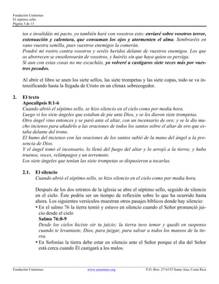 Fundación Unánimes 
El séptimo sello 
Página 3 de 13 
tos e invalidáis mi pacto, yo también haré con vosotros esto: enviaré sobre vosotros terror, 
extenuación y calentura, que consuman los ojos y atormenten el alma. Sembraréis en 
vano vuestra semilla, pues vuestros enemigos la comerán. 
Pondré mi rostro contra vosotros y seréis heridos delante de vuestros enemigos. Los que 
os aborrecen se enseñorearán de vosotros, y huiréis sin que haya quien os persiga. 
Si aun con estas cosas no me escucháis, yo volveré a castigaros siete veces más por vues-tros 
pecados. 
Al abrir el libro se unen los siete sellos, las siete trompetas y las siete copas, todo se va in-tensificando 
hasta la llegada de Cristo en un clímax sobrecogedor. 
2. El texto 
Apocalipsis 8:1-6 
Cuando abrió el séptimo sello, se hizo silencio en el cielo como por media hora. 
Luego vi los siete ángeles que estaban de pie ante Dios, y se les dieron siete trompetas. 
Otro ángel vino entonces y se paró ante el altar, con un incensario de oro; y se le dio mu-cho 
incienso para añadirlo a las oraciones de todos los santos sobre el altar de oro que es-taba 
delante del trono. 
El humo del incienso con las oraciones de los santos subió de la mano del ángel a la pre-sencia 
de Dios. 
Y el ángel tomó el incensario, lo llenó del fuego del altar y lo arrojó a la tierra; y hubo 
truenos, voces, relámpagos y un terremoto. 
Los siete ángeles que tenían las siete trompetas se dispusieron a tocarlas. 
2.1. El silencio 
Cuando abrió el séptimo sello, se hizo silencio en el cielo como por media hora. 
Después de los dos retratos de la iglesia se abre el séptimo sello, seguido de silencio 
en el cielo. Éste podría ser un tiempo de reflexión sobre lo que ha ocurrido hasta 
ahora. Los siguientes versículos muestran otros pasajes bíblicos donde hay silencio: 
• En el salmo 76 la tierra temió y estuvo en silencio cuando el Señor pronunció jui-cio 
desde el cielo 
Salmo 76:8-9 
Desde los cielos hiciste oir tu juicio; la tierra tuvo temor y quedó en suspenso 
cuando te levantaste, Dios, para juzgar, para salvar a todos los mansos de la tie-rra. 
• En Sofonías la tierra debe estar en silencio ante el Señor porque el día del Señor 
está cerca cuando Él castigará a los malos. 
____________________________________________________________________________________________________________ 
Fundación Unánimes www.unanimes.org P.O. Box: 27-6155 Santa Ana, Costa Rica 
 
