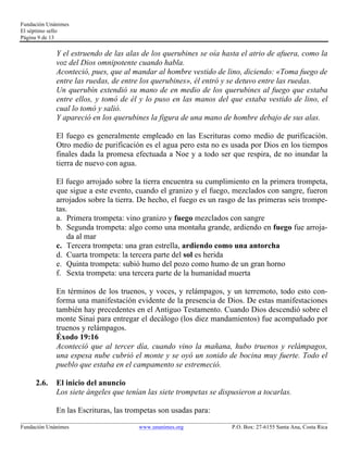 Fundación Unánimes 
El séptimo sello 
Página 9 de 13 
Y el estruendo de las alas de los querubines se oía hasta el atrio de afuera, como la 
voz del Dios omnipotente cuando habla. 
Aconteció, pues, que al mandar al hombre vestido de lino, diciendo: «Toma fuego de 
entre las ruedas, de entre los querubines», él entró y se detuvo entre las ruedas. 
Un querubín extendió su mano de en medio de los querubines al fuego que estaba 
entre ellos, y tomó de él y lo puso en las manos del que estaba vestido de lino, el 
cual lo tomó y salió. 
Y apareció en los querubines la figura de una mano de hombre debajo de sus alas. 
El fuego es generalmente empleado en las Escrituras como medio de purificación. 
Otro medio de purificación es el agua pero esta no es usada por Dios en los tiempos 
finales dada la promesa efectuada a Noe y a todo ser que respira, de no inundar la 
tierra de nuevo con agua. 
El fuego arrojado sobre la tierra encuentra su cumplimiento en la primera trompeta, 
que sigue a este evento, cuando el granizo y el fuego, mezclados con sangre, fueron 
arrojados sobre la tierra. De hecho, el fuego es un rasgo de las primeras seis trompe-tas. 
a. Primera trompeta: vino granizo y fuego mezclados con sangre 
b. Segunda trompeta: algo como una montaña grande, ardiendo en fuego fue arroja-da 
al mar 
c. Tercera trompeta: una gran estrella, ardiendo como una antorcha 
d. Cuarta trompeta: la tercera parte del sol es herida 
e. Quinta trompeta: subió humo del pozo como humo de un gran horno 
f. Sexta trompeta: una tercera parte de la humanidad muerta 
En términos de los truenos, y voces, y relámpagos, y un terremoto, todo esto con-forma 
una manifestación evidente de la presencia de Dios. De estas manifestaciones 
también hay precedentes en el Antiguo Testamento. Cuando Dios descendió sobre el 
monte Sinaí para entregar el decálogo (los diez mandamientos) fue acompañado por 
truenos y relámpagos. 
Éxodo 19:16 
Aconteció que al tercer día, cuando vino la mañana, hubo truenos y relámpagos, 
una espesa nube cubrió el monte y se oyó un sonido de bocina muy fuerte. Todo el 
pueblo que estaba en el campamento se estremeció. 
2.6. El inicio del anuncio 
Los siete ángeles que tenían las siete trompetas se dispusieron a tocarlas. 
En las Escrituras, las trompetas son usadas para: 
____________________________________________________________________________________________________________ 
Fundación Unánimes www.unanimes.org P.O. Box: 27-6155 Santa Ana, Costa Rica 
 