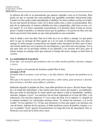 Fundación Unánimes 
El ángel fuerte y el librito 
Página 10 de 11 
La dulzura del rollo es un pensamiento que aparece repetidas veces en la Escritura. Bien 
puede ser que se esconda tras estas palabras una agradable costumbre educacional judía. 
Cuando un chico judío estaba aprendiendo el alfabeto, las letras estaban escritas en la tabli-lla 
con una mezcla de harina y miel. Se le decía cuáles eran y cómo se pronunciaban. Des-pués 
de la explicación, el maestro señalaba una letra y preguntaba: ¿Qué letra es esta y có-mo 
suena? ¡Y si el chico contestaba correctamente se le permitía lamer la letra en recom-pensa! 
Cuando el profeta y el salmista dicen que las palabras y los juicios de Dios son más 
dulces que la miel, bien puede ser que estén pensando en esta costumbre. 
Juan le añade a esto otra idea. Para él el rollo era a la vez dulce y amargo. Lo que quiere 
decir es que un mensaje de Dios puede ser a la vez para el mensajero una cosa dulce y 
amarga. Es dulce porque es maravilloso ser elegido como mensajero de Dios; pero el men-saje 
mismo puede que sea el anuncio de una desgracia, y por tanto una cosa amarga. Así es 
que para Juan era un privilegio infinito el ser admitido a los secretos del Cielo, pero al 
mismo tiempo era amargo tener que anunciar el tiempo del terror, aunque su final fuera la 
victoria. 
11. La continuidad de la profecía 
Él me dijo: «Es necesario que profetices otra vez sobre muchos pueblos, naciones, lenguas 
y reyes». 
Esto se parece a la comisión de Jeremías cuando Dios le dice: 
Jeremías 1:9-10 
Extendió Jehová su mano y tocó mi boca, y me dijo Jehová: «He puesto mis palabras en tu 
boca. 
Mira que te he puesto en este día sobre naciones y sobre reinos, para arrancar y destruir, 
para arruinar y derribar, para edificar y plantar». 
Habiendo digerido la palabra de Dios, Juan debe profetizar de nuevo. Recién hemos llega-do 
a la mitad del Apocalipsis y hay mucho para decir acerca del mundo y sus habitantes. 
Hay que notar la descripción en cuatro partes que abarca a toda la humanidad: "pueblos, 
naciones, lenguas y reyes". Las naciones son un tema importante en el resto del libro, y las 
referencias a las naciones aparecen 17 veces antes del final. En el capítulo 11, después de 
la séptima trompeta, los veinticuatro ancianos dicen, "se airaron las naciones, y tu ira ha 
venido". En los capítulos 12 y 19 hay una referencia a Cristo que regirá a las naciones con 
vara de hierro. Además de las naciones, él debe profetizar acerca de pueblos, lenguas y re-yes. 
La palabra "reyes" aparece frecuentemente a lo largo del resto de Apocalipsis. Hay re-ferencias 
a los reyes de la tierra cinco veces. 
____________________________________________________________________________________________________________ 
Fundación Unánimes www.unanimes.org P.O. Box: 27-6155 Santa Ana, Costa Rica 
 