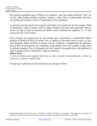 Fundación Unánimes 
El ángel fuerte y el librito 
Página 11 de 11 
Hay quienes consideran que el librito es el evangelio y que Juan debía profetizar “ante”, en 
vez de, sobre muchos pueblos, naciones, lenguas y reyes. Esto es representativo de todos 
los profetas del Antiguo y Nuevo Testamentos y de los apóstoles. 
La próxima sección muestra al evangelio predicado en el mundo por los dos testigos. Debe 
ser predicado a todo el mundo como lo indica el ángel cuyos pies están plantados sobre la 
tierra y el mar, es decir el territorio del diablo, como lo indican los capítulos 12 y 13.(las 
bestias del mar y de la tierra). 
Este versículo nos prepara para los dos testigos que se describen a continuación. Deben 
predicar la Palabra de Dios al mundo. Esto es todavía el interludio entre la sexta y la sép-tima 
trompeta. Deben testificar al mundo a fin de completar y complementar las adverten-cias 
de Dios de las primeras seis trompetas. Luego puede venir el fin cuando se haga sonar 
la séptima trompeta. Pero el fin puede venir sólo cuando el evangelio haya sido predicado a 
todo el mundo como un testimonio a todas las naciones: 
Mateo 24:14 
Y será predicado este evangelio del reino en todo el mundo, para testimonio a todas las 
naciones, y entonces vendrá el fin. 
De aquí que la próxima sección trata de los dos testigos de Dios. 
Basado parcialmente en el libro El León y El Cordero de John P. Newport, en el comentario “Apocalipsis: Un Comentario de 
Referencia” de R A Taylor. Las citas de las escrituras son tomadas de la Biblia Reina Valera revisión 1995 
____________________________________________________________________________________________________________ 
Fundación Unánimes www.unanimes.org P.O. Box: 27-6155 Santa Ana, Costa Rica 
