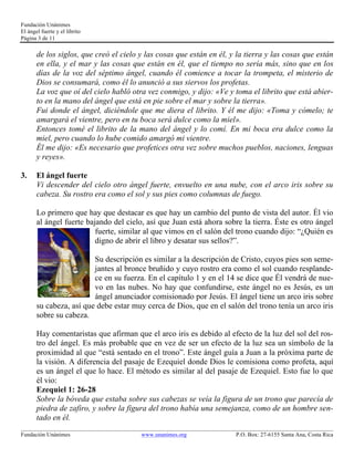 Fundación Unánimes 
El ángel fuerte y el librito 
Página 3 de 11 
de los siglos, que creó el cielo y las cosas que están en él, y la tierra y las cosas que están 
en ella, y el mar y las cosas que están en él, que el tiempo no sería más, sino que en los 
días de la voz del séptimo ángel, cuando él comience a tocar la trompeta, el misterio de 
Dios se consumará, como él lo anunció a sus siervos los profetas. 
La voz que oí del cielo habló otra vez conmigo, y dijo: «Ve y toma el librito que está abier-to 
en la mano del ángel que está en pie sobre el mar y sobre la tierra». 
Fui donde el ángel, diciéndole que me diera el librito. Y él me dijo: «Toma y cómelo; te 
amargará el vientre, pero en tu boca será dulce como la miel». 
Entonces tomé el librito de la mano del ángel y lo comí. En mi boca era dulce como la 
miel, pero cuando lo hube comido amargó mi vientre. 
Él me dijo: «Es necesario que profetices otra vez sobre muchos pueblos, naciones, lenguas 
y reyes». 
3. El ángel fuerte 
Vi descender del cielo otro ángel fuerte, envuelto en una nube, con el arco iris sobre su 
cabeza. Su rostro era como el sol y sus pies como columnas de fuego. 
Lo primero que hay que destacar es que hay un cambio del punto de vista del autor. Él vio 
al ángel fuerte bajando del cielo, así que Juan está ahora sobre la tierra. Éste es otro ángel 
fuerte, similar al que vimos en el salón del trono cuando dijo: “¿Quién es 
digno de abrir el libro y desatar sus sellos?”. 
Su descripción es similar a la descripción de Cristo, cuyos pies son seme-jantes 
al bronce bruñido y cuyo rostro era como el sol cuando resplande-ce 
en su fuerza. En el capítulo 1 y en el 14 se dice que Él vendrá de nue-vo 
en las nubes. No hay que confundirse, este ángel no es Jesús, es un 
ángel anunciador comisionado por Jesús. El ángel tiene un arco iris sobre 
su cabeza, así que debe estar muy cerca de Dios, que en el salón del trono tenía un arco iris 
sobre su cabeza. 
Hay comentaristas que afirman que el arco iris es debido al efecto de la luz del sol del ros-tro 
del ángel. Es más probable que en vez de ser un efecto de la luz sea un símbolo de la 
proximidad al que “está sentado en el trono”. Este ángel guía a Juan a la próxima parte de 
la visión. A diferencia del pasaje de Ezequiel donde Dios le comisiona como profeta, aquí 
es un ángel el que lo hace. El método es similar al del pasaje de Ezequiel. Esto fue lo que 
él vio: 
Ezequiel 1: 26-28 
Sobre la bóveda que estaba sobre sus cabezas se veía la figura de un trono que parecía de 
piedra de zafiro, y sobre la figura del trono había una semejanza, como de un hombre sen-tado 
en él. 
____________________________________________________________________________________________________________ 
Fundación Unánimes www.unanimes.org P.O. Box: 27-6155 Santa Ana, Costa Rica 
 