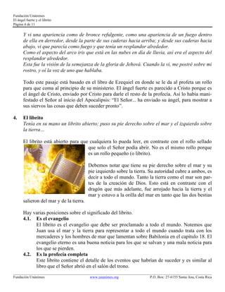Fundación Unánimes 
El ángel fuerte y el librito 
Página 4 de 11 
Y vi una apariencia como de bronce refulgente, como una apariencia de un fuego dentro 
de ella en derredor, desde la parte de sus caderas hacia arriba; y desde sus caderas hacia 
abajo, vi que parecía como fuego y que tenía un resplandor alrededor. 
Como el aspecto del arco iris que está en las nubes en día de lluvia, así era el aspecto del 
resplandor alrededor. 
Esta fue la visión de la semejanza de la gloria de Jehová. Cuando la vi, me postré sobre mi 
rostro, y oí la voz de uno que hablaba. 
Todo este pasaje está basado en el libro de Ezequiel en donde se le da al profeta un rollo 
para que coma al principio de su ministerio. El ángel fuerte es parecido a Cristo porque es 
el ángel de Cristo, enviado por Cristo para darle el resto de la profecía. Así lo había mani-festado 
el Señor al inicio del Apocalipsis: “El Señor... ha enviado su ángel, para mostrar a 
sus siervos las cosas que deben suceder pronto”. 
4. El librito 
Tenía en su mano un librito abierto; puso su pie derecho sobre el mar y el izquierdo sobre 
la tierra… 
El librito está abierto para que cualquiera lo pueda leer, en contraste con el rollo sellado 
que solo el Señor podía abrir. No es el mismo rollo porque 
es un rollo pequeño (o librito). 
Debemos notar que tiene su pie derecho sobre el mar y su 
pie izquierdo sobre la tierra. Su autoridad cubre a ambos, es 
decir a todo el mundo. Tanto la tierra como el mar son par-tes 
de la creación de Dios. Esto está en contraste con el 
dragón que más adelante, fue arrojado hacia la tierra y el 
mar y estuvo a la orilla del mar en tanto que las dos bestias 
salieron del mar y de la tierra. 
Hay varias posiciones sobre el significado del librito. 
4.1. Es el evangelio 
El librito es el evangelio que debe ser proclamado a todo el mundo. Notemos que 
Juan usa el mar y la tierra para representar a todo el mundo cuando trata con los 
mercaderes y los hombres de mar que lamentan sobre Babilonia en el capítulo 18. El 
evangelio eterno es una buena noticia para los que se salvan y una mala noticia para 
los que se pierden. 
4.2. Es la profecía completa 
Este librito contiene el detalle de los eventos que habrían de suceder y es similar al 
libro que el Señor abrió en el salón del trono. 
____________________________________________________________________________________________________________ 
Fundación Unánimes www.unanimes.org P.O. Box: 27-6155 Santa Ana, Costa Rica 
 