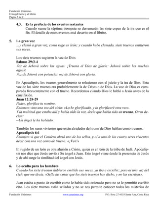 Fundación Unánimes 
El ángel fuerte y el librito 
Página 5 de 11 
4.3. Es la profecía de los eventos restantes 
Cuando suene la séptima trompeta se derramarán las siete copas de la ira que es el 
fin. El detalle de estos eventos está descrito en el librito. 
5. La gran voz 
…y clamó a gran voz, como ruge un león; y cuando hubo clamado, siete truenos emitieron 
sus voces. 
Los siete truenos sugieren la voz de Dios 
Salmos 29:3-4 
Voz de Jehová sobre las aguas. ¡Truena el Dios de gloria: Jehová sobre las muchas 
aguas! 
Voz de Jehová con potencia; voz de Jehová con gloria. 
En Apocalipsis, los truenos generalmente se relacionan con el juicio y la ira de Dios. Esta 
voz de los siete truenos era probablemente la de Cristo o de Dios. La voz de Dios es com-parada 
frecuentemente con el trueno. Recordemos cuando Dios le habló a Jesús antes de la 
crucifixión. 
Juan 12:28-29 
Padre, glorifica tu nombre. 
Entonces vino una voz del cielo: «Lo he glorificado, y lo glorificaré otra vez». 
Y la multitud que estaba allí y había oído la voz, decía que había sido un trueno. Otros de-cían: 
--Un ángel le ha hablado. 
También los seres vivientes que están alrededor del trono de Dios hablan como truenos. 
Apocalipsis 6:1 
Entonces vi que el Cordero abrió uno de los sellos, y oí a uno de los cuatro seres vivientes 
decir con una voz como de trueno: «¡Ven!» 
El rugido de un león es otra alusión a Cristo, quien es el león de la tribu de Judá. Apocalip-sis 
nos dice que Jesús envió a Su ángel a Juan. Este ángel viene desde la presencia de Jesús 
y de ahí surge la similitud del ángel con Jesús. 
6. Lo oculto para los hombres 
Cuando los siete truenos hubieron emitido sus voces, yo iba a escribir; pero oí una voz del 
cielo que me decía: «Sella las cosas que los siete truenos han dicho, y no las escribas». 
Juan estaba a punto de escribir como le había sido ordenado pero no se le permitió escribir 
esto. Los siete truenos están sellados y no se nos permite conocer todos los misterios de 
____________________________________________________________________________________________________________ 
Fundación Unánimes www.unanimes.org P.O. Box: 27-6155 Santa Ana, Costa Rica 
 