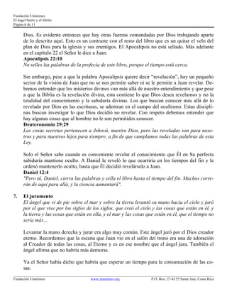 Fundación Unánimes 
El ángel fuerte y el librito 
Página 6 de 11 
Dios. Es evidente entonces que hay otras fuerzas comandadas por Dios trabajando aparte 
de lo descrito aquí. Esto es un contraste con el resto del libro que es un quitar el velo del 
plan de Dios para la iglesia y sus enemigos. El Apocalipsis no está sellado. Más adelante 
en el capítulo 22 el Señor le dice a Juan: 
Apocalipsis 22:10 
No selles las palabras de la profecía de este libro, porque el tiempo está cerca. 
Sin embargo, pese a que la palabra Apocalipsis quiere decir “revelación”, hay un pequeño 
sector de la visión de Juan que no se nos permite saber ni se le permite a Juan revelar. De-bemos 
entender que los misterios divinos van más allá de nuestro entendimiento y que pese 
a que la Biblia es la revelación divina, esta contiene lo que Dios desea revelarnos y no la 
totalidad del conocimiento y la sabiduría divinas. Los que buscan conocer más allá de lo 
revelado por Dios en las escrituras, se adentran en el campo del ocultismo. Estas discipli-nas 
buscan investigar lo que Dios decidió no revelar. Con respeto debemos entender que 
hay algunas cosas que al hombre no le son permitidos conocer. 
Deuteronomio 29:29 
Las cosas secretas pertenecen a Jehová, nuestro Dios, pero las reveladas son para noso-tros 
y para nuestros hijos para siempre, a fin de que cumplamos todas las palabras de esta 
Ley. 
Solo el Señor sabe cuando es conveniente revelar el conocimiento que Él en Su perfecta 
sabiduría mantiene oculto. A Daniel le reveló lo que ocurriría en los tiempos del fin y le 
ordenó mantenerlo oculto, hasta que Él decidió revelárselo a Juan. 
Daniel 12:4 
"Pero tú, Daniel, cierra las palabras y sella el libro hasta el tiempo del fin. Muchos corre-rán 
de aquí para allá, y la ciencia aumentará". 
7. El juramento 
El ángel que vi de pie sobre el mar y sobre la tierra levantó su mano hacia el cielo y juró 
por el que vive por los siglos de los siglos, que creó el cielo y las cosas que están en él, y 
la tierra y las cosas que están en ella, y el mar y las cosas que están en él, que el tiempo no 
sería más… 
Levantar la mano derecha y jurar era algo muy común. Este ángel juró por el Dios creador 
eterno. Recordemos que la escena que Juan vio en el salón del trono era una de adoración 
al Creador de todas las cosas, al Eterno y es en ese nombre que el ángel jura. También el 
ángel afirma que no habría más demoras. 
Ya el Señor había dicho que habría que esperar un tiempo para la consumación de las co-sas. 
____________________________________________________________________________________________________________ 
Fundación Unánimes www.unanimes.org P.O. Box: 27-6155 Santa Ana, Costa Rica 
 