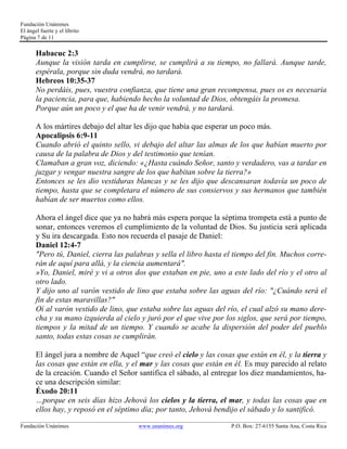 Fundación Unánimes 
El ángel fuerte y el librito 
Página 7 de 11 
Habacuc 2:3 
Aunque la visión tarda en cumplirse, se cumplirá a su tiempo, no fallará. Aunque tarde, 
espérala, porque sin duda vendrá, no tardará. 
Hebreos 10:35-37 
No perdáis, pues, vuestra confianza, que tiene una gran recompensa, pues os es necesaria 
la paciencia, para que, habiendo hecho la voluntad de Dios, obtengáis la promesa. 
Porque aún un poco y el que ha de venir vendrá, y no tardará. 
A los mártires debajo del altar les dijo que había que esperar un poco más. 
Apocalipsis 6:9-11 
Cuando abrió el quinto sello, vi debajo del altar las almas de los que habían muerto por 
causa de la palabra de Dios y del testimonio que tenían. 
Clamaban a gran voz, diciendo: «¿Hasta cuándo Señor, santo y verdadero, vas a tardar en 
juzgar y vengar nuestra sangre de los que habitan sobre la tierra?» 
Entonces se les dio vestiduras blancas y se les dijo que descansaran todavía un poco de 
tiempo, hasta que se completara el número de sus consiervos y sus hermanos que también 
habían de ser muertos como ellos. 
Ahora el ángel dice que ya no habrá más espera porque la séptima trompeta está a punto de 
sonar, entonces veremos el cumplimiento de la voluntad de Dios. Su justicia será aplicada 
y Su ira descargada. Esto nos recuerda el pasaje de Daniel: 
Daniel 12:4-7 
"Pero tú, Daniel, cierra las palabras y sella el libro hasta el tiempo del fin. Muchos corre-rán 
de aquí para allá, y la ciencia aumentará". 
»Yo, Daniel, miré y vi a otros dos que estaban en pie, uno a este lado del río y el otro al 
otro lado. 
Y dijo uno al varón vestido de lino que estaba sobre las aguas del río: "¿Cuándo será el 
fin de estas maravillas?" 
Oí al varón vestido de lino, que estaba sobre las aguas del río, el cual alzó su mano dere-cha 
y su mano izquierda al cielo y juró por el que vive por los siglos, que será por tiempo, 
tiempos y la mitad de un tiempo. Y cuando se acabe la dispersión del poder del pueblo 
santo, todas estas cosas se cumplirán. 
El ángel jura a nombre de Aquel “que creó el cielo y las cosas que están en él, y la tierra y 
las cosas que están en ella, y el mar y las cosas que están en él. Es muy parecido al relato 
de la creación. Cuando el Señor santifica el sábado, al entregar los diez mandamientos, ha-ce 
una descripción similar: 
Éxodo 20:11 
…porque en seis días hizo Jehová los cielos y la tierra, el mar, y todas las cosas que en 
ellos hay, y reposó en el séptimo día; por tanto, Jehová bendijo el sábado y lo santificó. 
____________________________________________________________________________________________________________ 
Fundación Unánimes www.unanimes.org P.O. Box: 27-6155 Santa Ana, Costa Rica 
 