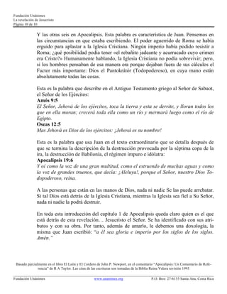 Fundación Unánimes 
La revelación de Jesucristo 
Página 10 de 10 
Y las otras seis en Apocalipsis. Esta palabra es característica de Juan. Pensemos en 
las circunstancias en que estaba escribiendo. El poder aguerrido de Roma se había 
erguido para aplastar a la Iglesia Cristiana. Ningún imperio había podido resistir a 
Roma; ¿qué posibilidad podía tener «el rebañito jadeante y acurrucado cuyo crimen 
era Cristo?» Humanamente hablando, la Iglesia Cristiana no podía sobrevivir; pero, 
si los hombres pensaban de esa manera era porque dejaban fuera de sus cálculos el 
Factor más importante: Dios el Pantokrátór (Todopoderoso), en cuya mano están 
absolutamente todas las cosas. 
Esta es la palabra que describe en el Antiguo Testamento griego al Señor de Sabaot, 
el Señor de los Ejércitos: 
Amós 9:5 
El Señor, Jehová de los ejércitos, toca la tierra y esta se derrite, y lloran todos los 
que en ella moran; crecerá toda ella como un río y mermará luego como el río de 
Egipto. 
Oseas 12:5 
Mas Jehová es Dios de los ejércitos: ¡Jehová es su nombre! 
Esta es la palabra que usa Juan en el texto extraordinario que se detalla después de 
que se termina la descripción de la destrucción provocada por la séptima copa de la 
ira, la destrucción de Babilonia, el régimen impuro e idólatra: 
Apocalipsis 19:6 
Y oí como la voz de una gran multitud, como el estruendo de muchas aguas y como 
la voz de grandes truenos, que decía: ¡Aleluya!, porque el Señor, nuestro Dios To-dopoderoso, 
reina. 
A las personas que están en las manos de Dios, nada ni nadie Se las puede arrebatar. 
Si tal Dios está detrás de la Iglesia Cristiana, mientras la Iglesia sea fiel a Su Señor, 
nada ni nadie la podrá destruir. 
En toda esta introducción del capítulo 1 de Apocalipsis queda claro quien es el que 
está detrás de esta revelación… Jesucristo el Señor. Se ha identificado con sus atri-butos 
y con su obra. Por tanto, además de amarlo, le debemos una doxología, la 
misma que Juan escribió: “a él sea gloria e imperio por los siglos de los siglos. 
Amén.” 
Basado parcialmente en el libro El León y El Cordero de John P. Newport, en el comentario “Apocalipsis: Un Comentario de Refe-rencia” 
de R A Taylor. Las citas de las escrituras son tomadas de la Biblia Reina Valera revisión 1995 
____________________________________________________________________________________________________________ 
Fundación Unánimes www.unanimes.org P.O. Box: 27-6155 Santa Ana, Costa Rica 
