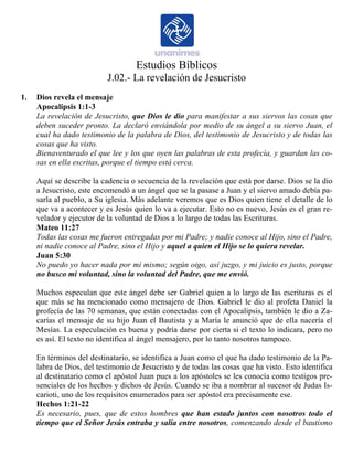 Estudios Bíblicos 
J.02.- La revelación de Jesucristo 
1. Dios revela el mensaje 
Apocalipsis 1:1-3 
La revelación de Jesucristo, que Dios le dio para manifestar a sus siervos las cosas que 
deben suceder pronto. La declaró enviándola por medio de su ángel a su siervo Juan, el 
cual ha dado testimonio de la palabra de Dios, del testimonio de Jesucristo y de todas las 
cosas que ha visto. 
Bienaventurado el que lee y los que oyen las palabras de esta profecía, y guardan las co-sas 
en ella escritas, porque el tiempo está cerca. 
Aquí se describe la cadencia o secuencia de la revelación que está por darse. Dios se la dio 
a Jesucristo, este encomendó a un ángel que se la pasase a Juan y el siervo amado debía pa-sarla 
al pueblo, a Su iglesia. Más adelante veremos que es Dios quien tiene el detalle de lo 
que va a acontecer y es Jesús quien lo va a ejecutar. Esto no es nuevo, Jesús es el gran re-velador 
y ejecutor de la voluntad de Dios a lo largo de todas las Escrituras. 
Mateo 11:27 
Todas las cosas me fueron entregadas por mi Padre; y nadie conoce al Hijo, sino el Padre, 
ni nadie conoce al Padre, sino el Hijo y aquel a quien el Hijo se lo quiera revelar. 
Juan 5:30 
No puedo yo hacer nada por mí mismo; según oigo, así juzgo, y mi juicio es justo, porque 
no busco mi voluntad, sino la voluntad del Padre, que me envió. 
Muchos especulan que este ángel debe ser Gabriel quien a lo largo de las escrituras es el 
que más se ha mencionado como mensajero de Dios. Gabriel le dio al profeta Daniel la 
profecía de las 70 semanas, que están conectadas con el Apocalipsis, también le dio a Za-carías 
el mensaje de su hijo Juan el Bautista y a María le anunció que de ella nacería el 
Mesías. La especulación es buena y podría darse por cierta si el texto lo indicara, pero no 
es así. El texto no identifica al ángel mensajero, por lo tanto nosotros tampoco. 
En términos del destinatario, se identifica a Juan como el que ha dado testimonio de la Pa-labra 
de Dios, del testimonio de Jesucristo y de todas las cosas que ha visto. Esto identifica 
al destinatario como el apóstol Juan pues a los apóstoles se les conocía como testigos pre-senciales 
de los hechos y dichos de Jesús. Cuando se iba a nombrar al sucesor de Judas Is-carioti, 
uno de los requisitos enumerados para ser apóstol era precisamente ese. 
Hechos 1:21-22 
Es necesario, pues, que de estos hombres que han estado juntos con nosotros todo el 
tiempo que el Señor Jesús entraba y salía entre nosotros, comenzando desde el bautismo 
 