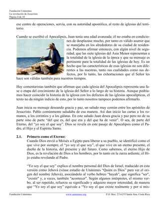 Fundación Unánimes 
La revelación de Jesucristo 
Página 4 de 10 
ese centro de operaciones, servía, con su autoridad apostólica, al resto de iglesias del terri-torio. 
Cuando se escribió el Apocalipsis, Juan tenía una edad avanzada; él no estaba en condicio-nes 
de desplazase mucho, por tanto es válido asumir que 
se manejaba en los alrededores de su ciudad de residen-cia. 
Podemos afirmar entonces, con algún nivel de segu-ridad, 
que las siete iglesias del Asia Menor representan a 
la totalidad de la iglesia de la época y que su mensaje es 
pertinente para la totalidad de las iglesias de hoy. Es un 
hecho que las características de esas iglesias no son dife-rentes 
a las nuestras, tanto sus cualidades como sus de-fectos, 
por lo tanto, las exhortaciones que el Señor les 
hace son válidas también para nuestros tiempos. 
Hay comentaristas también que afirman que cada iglesia del Apocalipsis representa una fa-se 
o etapa del crecimiento de la iglesia del Señor a lo largo de su historia. Aunque podría-mos 
hacer coincidir la historia de la iglesia con los defectos de las iglesias apocalípticas, el 
texto no da ningún indicio de esto, por lo tanto nosotros tampoco podemos afirmarlo. 
Juan inicia su mensaje deseando gracia y paz, un saludo muy común entre los apóstoles de 
Jesucristo. Pablo comúnmente saludaba de esa manera. Así dan inicio las cartas a los ro-manos, 
a los corintios y a los gálatas. En este saludo Juan desea gracia y paz pero no de su 
parte sino de parte “del que es, del que era y del que ha de venir”. O sea, de parte del 
Eterno, del “yo soy el que soy”. Dios se revela en este pasaje de Apocalipsis como el Pa-dre, 
el Hijo y el Espíritu Santo. 
2.1. Primero como el Eterno: 
Cuando Dios envió a Moisés a Egipto para liberar a su pueblo, se identificó como el 
que vive por siempre, el “yo soy el que soy”, el que vive en un eterno presente, el 
dueño de la historia, del presente y del futuro. Como sabemos, el eterno Hijo de 
Dios, es la revelación de Dios a los hombres, por lo tanto en la zarza ardiente, el Hi-jo 
estaba revelando al Padre. 
“Yo soy el que soy” explica el nombre personal del Dios de Israel, traducido en esta 
versión como Jehová (véase estudio de Unánimes “Quién es Dios” para ver el ori-gen 
del nombre Jehová), asociándolo al verbo hebreo “hayah”, que significa "ser", 
"existir" y, a veces, también "acontecer". Según algunos intérpretes, el mismo ver-bo, 
al ser repetido, refuerza su significado y adquiere mayor intensidad, de manera 
que “Yo soy el que soy” equivale a “Yo soy el que existe realmente y por sí mis- 
____________________________________________________________________________________________________________ 
Fundación Unánimes www.unanimes.org P.O. Box: 27-6155 Santa Ana, Costa Rica 
 