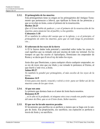 Fundación Unánimes 
La revelación de Jesucristo 
Página 6 de 10 
2.3.2. El primogénito de los muertos 
Esta primogenitura tiene su origen en los primogénitos del Antiguo Testa-mento 
que pertenecen a Jehová, que tipifican la fiesta de las primicias y 
que se revelan en Jesús, como el primero de la resurrección. 
Hechos 26:23 
Que el Cristo había de padecer, y ser el primero de la resurrección de los 
muertos, para anunciar luz al pueblo y a los gentiles. 
Colosenses 1:18 
Él es también la cabeza del cuerpo que es la iglesia, y es el principio, el 
primogénito de entre los muertos, para que en todo tenga la preeminen-cia… 
2.3.3. El soberano de los reyes de la tierra 
A Él le fueron dadas toda potestad y autoridad sobre todas las cosas, lo 
cual significa que su reinado está por encima de todo rey terrenal. En los 
tiempos en que fue escrito el Apocalipsis, Domiciano era emperador de 
Roma y se decía que él era el rey de todos los reyes. 
Jesús dice que Domiciano, o para cualquier efecto cualquier emperador, no 
es rey de reyes sino que ese título y ese reinado le pertenece al Eterno, al 
que murió y está vivo, a Jesús. 
Salmo 89:27 
Yo también lo pondré por primogénito, el más excelso de los reyes de la 
tierra. 
Romanos 14:9 
Cristo para esto murió, resucitó y volvió a vivir: para ser Señor así de los 
muertos como de los que viven. 
2.3.4. Al que nos ama 
Lo primero que destaca Juan es el amor de Jesús hacia nosotros. 
Romanos 8:39 
…ni lo alto ni lo profundo, ni ninguna otra cosa creada nos podrá separar 
del amor de Dios, que es en Cristo Jesús, Señor nuestro. 
2.3.5. El que nos ha lavado nuestros pecados 
El lavamiento que purifica no es perfecto a menos que se haga con la san-gre 
de Jesús. Esa propiciación, ese sacrificio, esa expiación es perfecta a 
través de Jesús y su sacrificio. 
____________________________________________________________________________________________________________ 
Fundación Unánimes www.unanimes.org P.O. Box: 27-6155 Santa Ana, Costa Rica 
 
