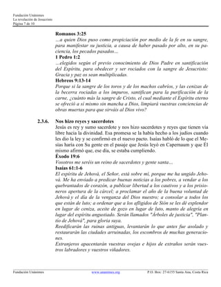 Fundación Unánimes 
La revelación de Jesucristo 
Página 7 de 10 
Romanos 3:25 
…a quien Dios puso como propiciación por medio de la fe en su sangre, 
para manifestar su justicia, a causa de haber pasado por alto, en su pa-ciencia, 
los pecados pasados… 
1 Pedro 1:2 
…elegidos según el previo conocimiento de Dios Padre en santificación 
del Espíritu, para obedecer y ser rociados con la sangre de Jesucristo: 
Gracia y paz os sean multiplicadas. 
Hebreos 9:13-14 
Porque si la sangre de los toros y de los machos cabríos, y las cenizas de 
la becerra rociadas a los impuros, santifican para la purificación de la 
carne, ¿cuánto más la sangre de Cristo, el cual mediante el Espíritu eterno 
se ofreció a sí mismo sin mancha a Dios, limpiará vuestras conciencias de 
obras muertas para que sirváis al Dios vivo? 
2.3.6. Nos hizo reyes y sacerdotes 
Jesús es rey y sumo sacerdote y nos hizo sacerdotes y reyes que tienen vía 
libre hacia la divinidad. Esa promesa se la había hecho a los judíos cuando 
les dio la ley y se confirmó en el nuevo pacto. Isaías habló de lo que el Me-sías 
haría con Su gente en el pasaje que Jesús leyó en Capernaum y que Él 
mismo afirmó que, ese día, se estaba cumpliendo. 
Éxodo 19:6 
Vosotros me seréis un reino de sacerdotes y gente santa… 
Isaías 61:1-6 
El espíritu de Jehová, el Señor, está sobre mí, porque me ha ungido Jeho-vá. 
Me ha enviado a predicar buenas noticias a los pobres, a vendar a los 
quebrantados de corazón, a publicar libertad a los cautivos y a los prisio-neros 
apertura de la cárcel; a proclamar el año de la buena voluntad de 
Jehová y el día de la venganza del Dios nuestro; a consolar a todos los 
que están de luto; a ordenar que a los afligidos de Sión se les dé esplendor 
en lugar de ceniza, aceite de gozo en lugar de luto, manto de alegría en 
lugar del espíritu angustiado. Serán llamados "Árboles de justicia", "Plan-tío 
de Jehová", para gloria suya. 
Reedificarán las ruinas antiguas, levantarán lo que antes fue asolado y 
restaurarán las ciudades arruinadas, los escombros de muchas generacio-nes. 
Extranjeros apacentarán vuestras ovejas e hijos de extraños serán vues-tros 
labradores y vuestros viñadores. 
____________________________________________________________________________________________________________ 
Fundación Unánimes www.unanimes.org P.O. Box: 27-6155 Santa Ana, Costa Rica 
 