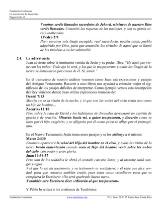 Fundación Unánimes 
La revelación de Jesucristo 
Página 8 de 10 
Vosotros seréis llamados sacerdotes de Jehová, ministros de nuestro Dios 
seréis llamados. Comeréis las riquezas de las naciones y con su gloria se-réis 
enaltecidos. 
1 Pedro 2:9 
Pero vosotros sois linaje escogido, real sacerdocio, nación santa, pueblo 
adquirido por Dios, para que anunciéis las virtudes de aquel que os llamó 
de las tinieblas a su luz admirable. 
2.4. La advertencia 
Juan advierte sobre la inminente venida de Jesús y su poder. Dice: “He aquí que vie-ne 
con las nubes: Todo ojo lo verá, y los que lo traspasaron; y todos los linajes de la 
tierra se lamentarán por causa de él. Sí, amén.” 
En el transcurso de nuestro análisis veremos como Juan usa expresiones y pasajes 
del Antiguo Testamento. Recurrir a esos libros nos ayudará a entender mejor el sig-nificado 
de los pasajes difíciles de interpretar. Como ejemplo vemos esta descripción 
del Rey viniendo donde Juan utiliza expresiones tomadas de: 
Daniel 7:13 
Miraba yo en la visión de la noche, y vi que con las nubes del cielo venía uno como 
un hijo de hombre… 
Zacarías 12:10 
Pero sobre la casa de David y los habitantes de Jerusalén derramaré un espíritu de 
gracia y de oración. Mirarán hacia mí, a quien traspasaron, y llorarán como se 
llora por el hijo unigénito, y se afligirán por él como quien se aflige por el primogé-nito. 
En el Nuevo Testamento Jesús toma estos pasajes y se los atribuye a sí mismo: 
Mateo 24:30 
Entonces aparecerá la señal del Hijo del hombre en el cielo, y todas las tribus de la 
tierra harán lamentación cuando vean al Hijo del hombre venir sobre las nubes 
del cielo, con poder y gran gloria. 
Juan 19:34-37 
Pero uno de los soldados le abrió el costado con una lanza, y al instante salió san-gre 
y agua. 
Y el que lo vio da testimonio, y su testimonio es verdadero; y él sabe que dice ver-dad, 
para que vosotros también creáis, pues estas cosas sucedieron para que se 
cumpliera la Escritura: «No será quebrado hueso suyo». 
Y también otra Escritura dice: «Mirarán al que traspasaron». 
Y Pablo lo reitera a los cristianos de Tesalónica: 
____________________________________________________________________________________________________________ 
Fundación Unánimes www.unanimes.org P.O. Box: 27-6155 Santa Ana, Costa Rica 
 