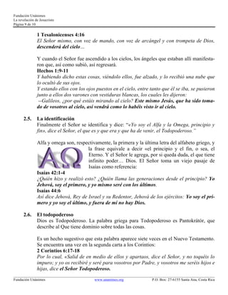 Fundación Unánimes 
La revelación de Jesucristo 
Página 9 de 10 
1 Tesalonicenses 4:16 
El Señor mismo, con voz de mando, con voz de arcángel y con trompeta de Dios, 
descenderá del cielo… 
Y cuando el Señor fue ascendido a los cielos, los ángeles que estaban allí manifesta-ron 
que, así como subió, así regresará. 
Hechos 1:9-11 
Y habiendo dicho estas cosas, viéndolo ellos, fue alzado, y lo recibió una nube que 
lo ocultó de sus ojos. 
Y estando ellos con los ojos puestos en el cielo, entre tanto que él se iba, se pusieron 
junto a ellos dos varones con vestiduras blancas, los cuales les dijeron: 
--Galileos, ¿por qué estáis mirando al cielo? Este mismo Jesús, que ha sido toma-do 
de vosotros al cielo, así vendrá como lo habéis visto ir al cielo. 
2.5. La identificación 
Finalmente el Señor se identifica y dice: “«Yo soy el Alfa y la Omega, principio y 
fin», dice el Señor, el que es y que era y que ha de venir, el Todopoderoso.” 
Alfa y omega son, respectivamente, la primera y la última letra del alfabeto griego, y 
la frase equivale a decir «el principio y el fin, o sea, el 
Eterno. Y el Señor le agrega, por si queda duda, el que tiene 
infinito poder… Dios. El Señor toma un viejo pasaje de 
Isaías como referencia: 
Isaías 42:1-4 
¿Quién hizo y realizó esto? ¿Quién llama las generaciones desde el principio? Yo 
Jehová, soy el primero, y yo mismo seré con los últimos. 
Isaías 44:6 
Así dice Jehová, Rey de Israel y su Redentor, Jehová de los ejércitos: Yo soy el pri-mero 
y yo soy el último, y fuera de mí no hay Dios. 
2.6. El todopoderoso 
Dios es Todopoderoso. La palabra griega para Todopoderoso es Pantokrátór, que 
describe al Que tiene dominio sobre todas las cosas. 
Es un hecho sugestivo que esta palabra aparece siete veces en el Nuevo Testamento. 
Se encuentra una vez en la segunda carta a los Corintios: 
2 Corintios 6:17-18 
Por lo cual, «Salid de en medio de ellos y apartaos, dice el Señor, y no toquéis lo 
impuro; y yo os recibiré y seré para vosotros por Padre, y vosotros me seréis hijos e 
hijas, dice el Señor Todopoderoso. 
____________________________________________________________________________________________________________ 
Fundación Unánimes www.unanimes.org P.O. Box: 27-6155 Santa Ana, Costa Rica 
 