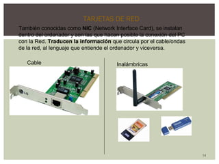 14 
TARJETAS DE RED 
También conocidas como NIC (Network Interface Card), se instalan 
dentro del ordenador y son las que hacen posible la conexión del PC 
con la Red. Traducen la información que circula por el cable/ondas 
de la red, al lenguaje que entiende el ordenador y viceversa. 
Cable Inalámbricas 
 