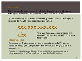 26 
Dirección IP 
Cada ordenador conectado a la red debe disponer de una dirección 
única para una correcta identificación y efectiva localización. 
A dicha dirección se la conoce como IP, y se encuentra formada por 4 
números de 0 a 255 (xxx) separados por puntos. 
xxx.xxx.xxx.xxx 
0..255 
Para que dos equipos pertenezcan a la 
misma red deben tener una IP con la parte 
de red igual 
Máscara de Red 
Secuencia de 4 números de la misma estructura que la IP, que se 
utiliza para distinguir qué parte de la IP identifica la red y qué parte a 
los equipos. 
Ejemplo: En Redes Clase A la Mascara de red es 255.0.0.0, lo que significa que el 
primer grupo de bits de la IP es para la red y el resto identifica los equipos 
 