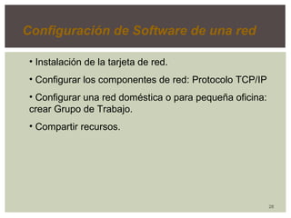 28 
Configuración de Software de una red 
• Instalación de la tarjeta de red. 
• Configurar los componentes de red: Protocolo TCP/IP 
• Configurar una red doméstica o para pequeña oficina: 
crear Grupo de Trabajo. 
• Compartir recursos. 
 
