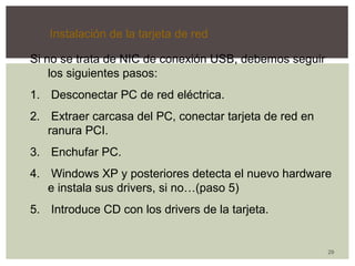29 
Instalación de la tarjeta de red 
Si no se trata de NIC de conexión USB, debemos seguir 
los siguientes pasos: 
1. Desconectar PC de red eléctrica. 
2. Extraer carcasa del PC, conectar tarjeta de red en 
ranura PCI. 
3. Enchufar PC. 
4. Windows XP y posteriores detecta el nuevo hardware 
e instala sus drivers, si no…(paso 5) 
5. Introduce CD con los drivers de la tarjeta. 
 