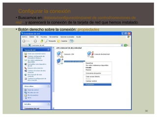 30 
Configurar la conexión 
• Buscamos en: Inicicio/configuración/panel de control/conexiones de 
red…y aparecerá la conexión de la tarjeta de red que hemos instalado. 
• Botón derecho sobre la conexión: propiedades 
 