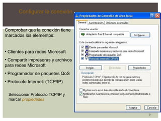 31 
Configurar la conexión 
Comprobar que la conexión tiene 
marcados los elementos: 
• Clientes para redes Microsoft 
• Compartir impresoras y archivos 
para redes Microsoft 
• Programador de paquetes QoS 
• Protocolo Internet: (TCP/IP) 
Seleccionar Protocolo TCP/IP y 
marcar propiedades 
 