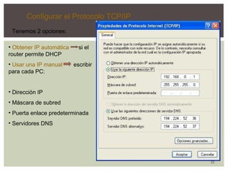 32 
Configurar el Protocolo TCP/IP 
Tenemos 2 opciones: 
• Obtener IP automática si el 
router permite DHCP 
• Usar una IP manual escribir 
para cada PC: 
• Dirección IP 
• Máscara de subred 
• Puerta enlace predeterminada 
• Servidores DNS 
 