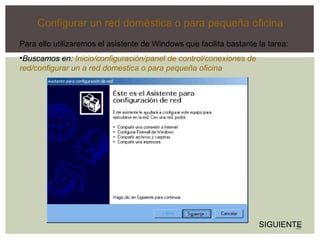 33 
Configurar un red doméstica o para pequeña oficina 
Para ello utilizaremos el asistente de Windows que facilita bastante la tarea: 
•Buscamos en: Inicio/configuración/panel de control/conexiones de 
red/configurar un a red domestica o para pequeña oficina 
SIGUIENTE 
 