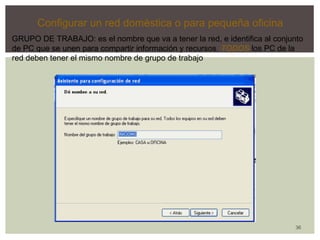 36 
Configurar un red doméstica o para pequeña oficina 
GRUPO DE TRABAJO: es el nombre que va a tener la red, e identifica al conjunto 
de PC que se unen para compartir información y recursos. TODOS los PC de la 
red deben tener el mismo nombre de grupo de trabajo 
 