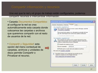 37 
Compartir información y recursos 
Una vez que la red y el grupo de trabajo están configurados, podemos 
compartir recursos e intercambiar información. 
• Carpeta Documentos Compartidos: 
al configurar la red se crea 
automáticamente esta carpeta donde 
colocamos las carpetas o archivos 
que queremos compartir con el resto 
de usuarios de la red. 
• Compartir y Seguridad: esta 
opción del menú contextual de 
carpetas, archivos y unidades de 
disco permite Compartir o 
Privatizar el recurso. 
 