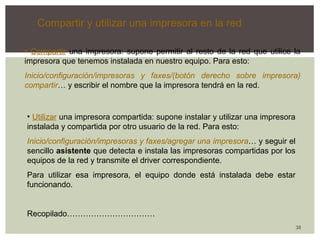 38 
Compartir y utilizar una impresora en la red 
• Compartir una impresora: supone permitir al resto de la red que utilice la 
impresora que tenemos instalada en nuestro equipo. Para esto: 
Inicio/configuración/impresoras y faxes/(botón derecho sobre impresora) 
compartir… y escribir el nombre que la impresora tendrá en la red. 
• Utilizar una impresora compartida: supone instalar y utilizar una impresora 
instalada y compartida por otro usuario de la red. Para esto: 
Inicio/configuración/impresoras y faxes/agregar una impresora… y seguir el 
sencillo asistente que detecta e instala las impresoras compartidas por los 
equipos de la red y transmite el driver correspondiente. 
Para utilizar esa impresora, el equipo donde está instalada debe estar 
funcionando. 
Recopilado…………………………… 
