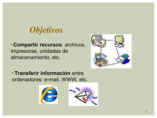 5 
Objetivos 
• Compartir recursos: archivos, 
impresoras, unidades de 
almacenamiento, etc. 
• Transferir información entre 
ordenadores: e-mail, WWW, etc. 
 