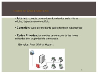 Redes de Área Local: LAN 
• Alcance: conecta ordenadores localizados en la misma 
oficina, departamento o edificio. 
• Conexión: suele ser mediante cable (también inalámbricas) 
7 
• Redes Privadas: los medios de conexión de las líneas 
utilizadas son propiedad de la empresa. 
Ejemplos: Aula, Oficina, Hogar… 
 