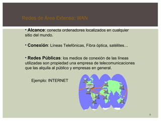 Redes de Área Extensa: WAN 
9 
• Alcance: conecta ordenadores localizados en cualquier 
sitio del mundo. 
• Conexión: Líneas Telefónicas, Fibra óptica, satélites… 
• Redes Públicas: los medios de conexión de las líneas 
utilizadas son propiedad una empresa de telecomunicaciones 
que las alquila al público y empresas en general. 
Ejemplo: INTERNET 
 