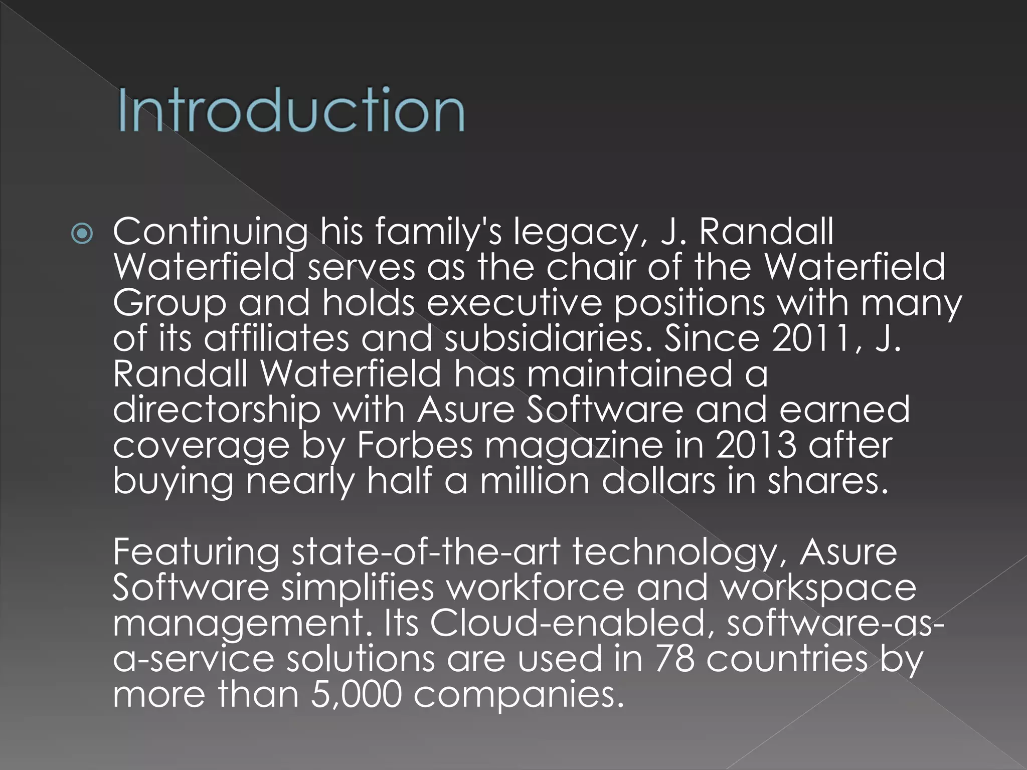  Continuing his family's legacy, J. Randall
Waterfield serves as the chair of the Waterfield
Group and holds executive positions with many
of its affiliates and subsidiaries. Since 2011, J.
Randall Waterfield has maintained a
directorship with Asure Software and earned
coverage by Forbes magazine in 2013 after
buying nearly half a million dollars in shares.
Featuring state-of-the-art technology, Asure
Software simplifies workforce and workspace
management. Its Cloud-enabled, software-as-a-
service solutions are used in 78 countries by
more than 5,000 companies.