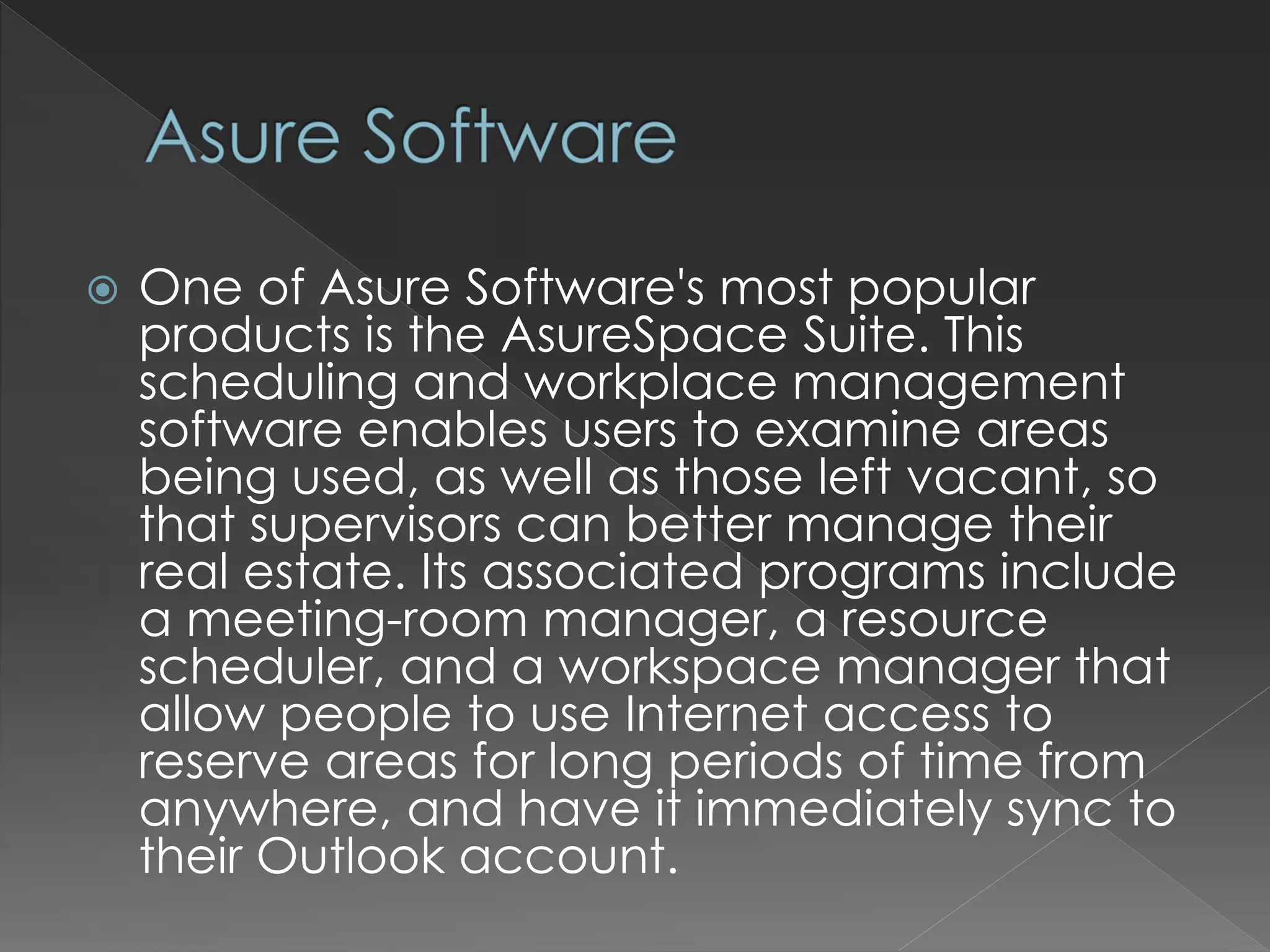  One of Asure Software's most popular
products is the AsureSpace Suite. This
scheduling and workplace management
software enables users to examine areas
being used, as well as those left vacant, so
that supervisors can better manage their
real estate. Its associated programs include
a meeting-room manager, a resource
scheduler, and a workspace manager that
allow people to use Internet access to
reserve areas for long periods of time from
anywhere, and have it immediately sync to
their Outlook account.