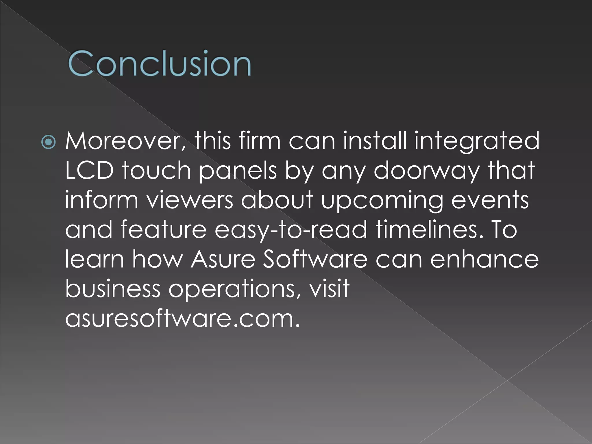  Moreover, this firm can install integrated
LCD touch panels by any doorway that
inform viewers about upcoming events
and feature easy-to-read timelines. To
learn how Asure Software can enhance
business operations, visit
asuresoftware.com.
