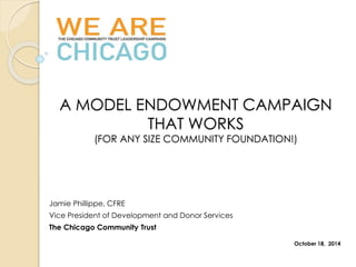 A MODEL ENDOWMENT CAMPAIGN 
THAT WORKS 
(FOR ANY SIZE COMMUNITY FOUNDATION!) 
Jamie Phillippe, CFRE 
Vice President of Development and Donor Services 
The Chicago Community Trust 
October 18, 2014 
 