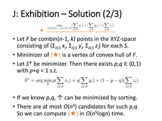 J: Exhibition – Solution (2/3)
★
• Let F be combin(n-1, k) points in the XYZ-space
consisting of (Σi∈S xi, Σi∈S yi, Σi∈S zi) for each S.
• Minimizer of (★) is a vertex of convex hull of F.
• Let S* be minimizer. Then there exists p,q ∈ (0,1)
with p+q < 1 s.t.
• If we know p,q, ↑ can be minimized by sorting.
• There are at most O(n4) candidates for such p,q.
So we can compute (★) in O(n5logn) time.