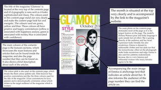 The title of the magazine ‘Glamour’ is 
located at the very top of the contents page 
and it’s typography is sans serif so it looks 
sophisticated and classy. The colours used 
in this content page stand out very clearly 
and make the content page look fun and 
energetic. The colours used are green, 
yellow and blue. These colours all have 
positive and happy connotations (yellow is 
associated with happiness and joy, green is 
associated with money, blue is associated 
with confidence). 
The month is situated at the top 
very clearly and is accompanied 
by the link to the magazine’s 
website. 
The main photo on the contents page 
dominates most of the page as it is the 
largest feature on the page. The model’s 
(Emma Watson) pose and body language is 
quite simple but yet effect. She is gazing 
directly at the audience and her facial 
expression looks friendly but also 
mysterious. Emma is dressed in 
fashionable clothes and has dark eye that 
the monochrome effect on the photograph 
make looks mysterious and edgy. Emma is 
also used for celebrity endorsement, 
because she is a very famous and 
influential woman who many females 
aspire to be like. 
Accompanying the main image 
of Emma is anchorage text that 
indicates an article about her. It 
also informs the audience of the 
page number they can find the 
article on. 
The main column of the contents 
page is the features sections, which 
showcases the main features and 
articles that can be found inside the 
magazine, and also the page 
number that they can be found on. 
It also shows a brief description 
about each of the articles. 
The colour pink is also used on the contents page, which 
breaks the three colour palette rule. Pink however has 
positive connotations just like the three colours used for 
the title of the magazine. It has connotations for love, 
passion and is stereotypically a feminine colour which 
relates to the target audience of the magazine which is 
women. 
