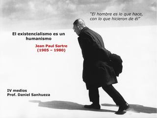 El existencialismo es un 
humanismo 
Jean Paul Sartre 
(1905 – 1980) 
IV medios 
Prof. Daniel Sanhueza 
“El hombre es lo que hace, 
con lo que hicieron de él” 
 