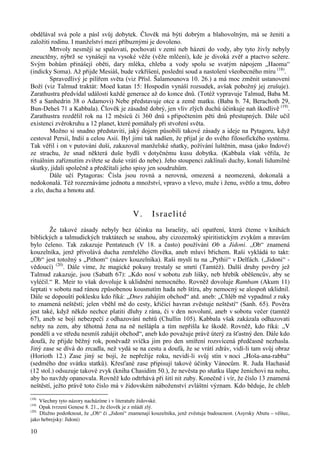 obdělával svá pole a pásl svůj dobytek. Člověk má býti dobrým a blahovolným, má se ženiti a 
založiti rodinu. I manželství mezi příbuznými je dovoleno. 
10 
Mrtvoly nesmějí se spalovati, pochovati v zemi neb házeti do vody, aby tyto živly nebyly 
zneuctěny, nýbrž se vynášejí na vysoké věže (věže mlčení), kde je divoká zvěř a ptactvo sežere. 
Svým bohům přinášejí oběti, dary mléka, chleba a vody spolu se svatým nápojem „Haoma“ 
(indicky Soma). Až přijde Mesiáš, bude vzkříšení, poslední soud a nastolení všeobecného míru (18). 
Spravedlivý je pilířem světa (viz Přísl. Šalamounova 10. 26.) a má moc změnit ustanovení 
Boží (viz Talmud traktát: Moed katan 15: Hospodin vynáší rozsudek, avšak pobožný jej zrušuje). 
Zarathustra předvídal události každé generace až do konce dnů. (Totéž vypravuje Talmud, Baba M. 
85 a Sanhedrin 38 o Adamovi) Nebe představuje otce a země matku. (Baba b. 74, Berachoth 29, 
Bun-Deheš 71 a Kabbala). Člověk je zásadně dobrý, jen vliv zlých duchů účinkuje naň škodlivě (19). 
Zarathustra rozdělil rok na 12 měsíců či 360 dnů s připočtením pěti dnů přestupných. Dále učil 
existenci zvěrokruhu a 12 planet, které pomáhaly při stvoření světa. 
Možno si snadno představiti, jaký dojem působili takové zásady a ideje na Pytagoru, když 
cestoval Persií, Indií a celou Asií. Byl jimi tak nadšen, že přijal je do svého filosofického systému. 
Tak věřil i on v putování duší, zakazoval manželské sňatky, požívání luštěnin, masa (jako Indové) 
ze strachu, že snad některá duše bydlí v dotyčnému kusu dobytka. (Kabbala však věřila, že 
rituálním zaříznutím zvířete se duše vrátí do nebe). Jeho stoupenci zaklínali duchy, konali lidumilné 
skutky, jídali společně a předčítali jeho spisy jen soudruhům. 
Dále učí Pytagoras: Čísla jsou rovná a nerovná, omezená a neomezená, dokonalá a 
nedokonalá. Též rozeznáváme jednotu a množství, vpravo a vlevo, muže i ženu, světlo a tmu, dobro 
a zlo, ducha a hmotu atd. 
V. Israelité 
Že takové zásady nebyly bez účinku na Israelity, učí opatření, která čteme v knihách 
biblických a talmudických traktátech se snahou, aby cizozemský spiritistickým zvykům a mravům 
bylo čeleno. Tak zakazuje Pentateuch (V 18. a často) používání Ob a Jidoni. „Ob“ znamená 
kouzelníka, jenž přivolává ducha zemřelého člověka, aneb mluví břichem. Raši vykládá to takt: 
„Ob“ jest totožný s „Pithom“ (název kouzelníka). Raši myslí tu na „Pythii“ v Delfách. („Jidoni“ - 
vědoucí) (20). Dále víme, že magické pokusy trestaly se smrtí (Tamtéž). Další druhy pověry jež 
Talmud zakazuje, jsou (Sabath 67): „Kdo nosí v sobotu zub lišky, neb hřebík oběšencův, aby se 
vyléčil.“ R. Meir to však dovoluje k uklidnění nemocného. Rovněž dovoluje Rambam (Akum 11) 
šeptati v sobotu nad ránou způsobenou kousnutím hada neb štíra, aby nemocný se alespoň uklidnil. 
Dále se dopouští poklesku kdo říká: „Dnes zahájím obchod“ atd. aneb: „Chléb mě vypadnul z ruky 
to znamená neštěstí; jelen vběhl mě do cesty, křičící havran zvěstuje neštěstí“ (Sanh. 65). Pověra 
jest také, když někdo nechce platiti dluhy z rána, či v den novoluní, aneb v sobotu večer (tamtéž 
67), aneb se bojí nebezpečí z odhazování nehtů (Chullin 105). Kabbala však zakázala odhazovati 
nehty na zem, aby těhotná žena na ně nešlápla a tím nepřišla ke škodě. Rovněž, kdo říká: „V 
pondělí a ve středu nesmíš zahájit obchod“, aneb kdo považuje právě úterý za šťastný den. Dále kdo 
doufá, že přijde běžný rok, poněvadž svíčka jim pro den smíření rozsvícená předčasně nezhasla. 
Jiný zase se dívá do zrcadla, než vydá se na cestu a doufá, že se vrátí zdráv, vidí-li tam svůj obraz 
(Horioth 12.) Zase jiný se bojí, že nepřežije roku, nevidí-li svůj stín v noci „Hoša-ana-rabba“ 
(sedmého dne svátku statků). Křesťané zase připisují takové účinky Vánocům. R. Juda Hachasid 
(12 stol.) odsuzuje takové zvyk (kniha Chasidim 50.), že nevěsta po sňatku šlape ženichovi na nohu, 
aby ho navždy opanovala. Rovněž kdo odtrhává při šití nit zuby. Konečně i vír, že číslo 13 znamená 
neštěstí, ježto právě toto číslo má v židovském náboženství zvláštní význam. Kdo běduje, že chleb 
(18) Všechny tyto názory nacházíme i v literatuře židovské. 
(19) Opak tvrzení Genese 8. 21., že člověk je z mládí zlý. 
(20) Dlužno podotknout, že „Ob“ či „Jidoni“ znamenají kouzelníka, jenž zvěstuje budoucnost. (Asyrsky Abutu – věštec, 
jako hebrejsky: Jidoni) 
 