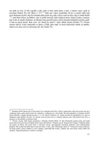 mu padl na zem, že hůl vypadla z ruky, kdo se bojí začíti práce z rána, v sobotu večer, aneb za 
novoluní (Sehed. 56 a 65, More 3. 37.) (21) Kdo spí v rakvi zemřelého, by ho ve snách viděl, kdo 
nosí obrácenou košili, aby byl chráněn před zlými sny, kdo vylévá vodu na ulici, aby se nebál duchů 
(22), aneb hází železo na hřbitov, aby se nebál mrtvých. Kdo očekává hosty, létají-li jiskry z kamen, 
kdo tvrdí, že chudý zbohatne, že těhotná žena porodí hocha a dívka dostane bohatého ženicha, padl-li 
had na jejich postel. Kdo volá „Ať slouží ku zdraví“, když někdo kýchá (Chullin 77). Ovšem 
mnoho takové zvyky zahnízdily se přece u Židů, jako např. se koná manželský sňatek za úplňku, 
šeptá se na ránu, nosí se talismany atd. atd. (Sanh. 52). 
(21) Rambam (Sefer Hamicvoth 32) dovozuje, že je zakázáno činiti divy. Dále je zapovězeno, dáti provaz pod svůj šat a 
vytáhnouti hada, anebo hoditi prsten do vzduchu a vytáhnouti jej z úst diváka. Rovněž podotýká, že Israelité nevěřili 
divům Mojžíše v Egyptě (Jesode ha-tóro 8. 1.). Že však R. Chanina a R. Aušaja stvořili tele (Sanhedrin 67), stalo se 
skládáním jmen Božích. Rovněž i R. Elieser, jenž provolal slovo a melouny pokryly pole. Pak pronesl jiné slovo a 
melouny se shromáždily na jednom místě. 
(22) Ovšem i nemoc zlého ducha nacházíme v Talmudu (Traktát Meila 17): Bar Tholomäus (jméno čerta, jenž zlobí 
ženy) putoval do těla dcery římského krále, která stále křičela: „Přineste sem R. Šimona ben Jochaje!“ Náhodou přišel 
týž učenec do Říma, aby prosil krále o odvolání výnosu, zpovídajícího Israelitům dodržení svých náboženských 
předpisů. Bar Jochaj byl předveden k nemocné dceři a volal: „Bar Tholomäus, opusť ji!“ Nemocná se hned uzdravila. 
Na dotaz králův, kterou odměnu si zato vyžaduje, odpověděl Bar Jochaj: „Žádám, aby onen krutý rozkaz židům byl 
odvolán.“ Ihned byl přinesen z archívu a roztrhán. 
11 
 