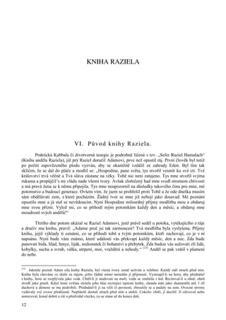 12 
KNIHA RAZIELA 
VI. Původ knihy Raziela. 
Praktická Kabbala či divotvorná teurgie je podrobně líčená v tzv. „Sefer Raziel Hamalach“ 
(Kniha anděla Raziela), již prý Raziel doručil Adamovi, prve než opustil ráj. První člověk byl totiž 
po požití zapovězeného plodu vyzván, aby se okamžitě vzdálil ze zahrady Eden. Byl tím tak 
sklíčen, že se dal do pláče a modlil se: „Hospodine, pane světa, tys stvořil vesmír ku své cti. Tvé 
království trvá věčně a Tvá sláva zůstane na věky. Tobě nic není zatajeno. Tys mne stvořil svýma 
rukama a propůjčil’s mi vládu nade všemi tvory. Avšak zlořečený had mne svedl stromem chtivosti 
a má pravá žena se k němu připojila. Tys mne neupozornil na důsledky takového činu pro mne, mé 
potomstvo a budoucí generace. Ovšem vím, že jsem se prohřešil proti Tobě a že ode dneška musím 
sám obdělávati zem, z které pocházím. Žádný tvor se mne již nebojí jako dosavad. Mé poznání 
opustilo mne a já stal se nevědoucím. Nyní Hospodine milosrdný příjmy modlitbu mou a obdaruj 
mne svou přízní. Vylož mi, co se přihodí mým potomkům každý den a měsíc, a obdaruj mne 
moudrostí svých andělů!“ 
Třetího dne potom ukázal se Raziel Adamovi, jenž právě seděl u potoka, vytékajícího z ráje 
a dručiv mu knihu, pravil: „Adame proč jsi tak zarmoucen? Tvá modlitba byla vyslyšena. Příjmy 
knihu, jejíž výklady ti oznámí, co se přihodí tobě a tvým potomkům, kteří zachovají, co je v ní 
napsáno. Nyní bude vám známo, které události vás překvapí každý měsíc, den a noc. Zda bude 
panovati bída, hlad, hmyz, liják, nedostatek či bohatství a přebytek. Zda budou vás sužovati zlí lidé, 
kobylky, sucha a svrab, válka, utrpení, mor, vraždění a nehody.“ (23) Anděl se pak vrátil v plameni 
do nebe. 
(23) Jakmile poznal Adam sílu knihy Raziela, byl všemi tvory země uctíván a veleben. Každý měl strach před ním. 
Kniha byla chována ve skále za rájem, ježto žádné místo nemohlo jí přijmouti. Vystoupil-li na horu, aby přednášel 
z knihy, hora se rozplývala jako vosk. Chtěl-li ji studovati na moři, voda se změnila v led. Recitoval-li u ohně, oheň 
ztvrdl jako prach. Když lesní zvířata slyšela jeho hlas recitující tajnosti knihy, zůstala státi jako zkamenělá atd. I zlí 
duchové a démoni se mu podrobili. Přednášel-li ji na věži či pevnosti, zhroutily se a padaly na zem. Ovocné stromy 
vydávaly své ovoce předčasně. Nepřátelé dostali strach před ním a utekli. Cokoliv chtěl, jí docílil. Jí oživoval nebo 
usmrcoval, konal dobré a zlé a předvídal všecko, co se stane až do konce dnů. 
 
