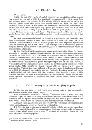 13 
VII. Obsah knihy 
Různé recepty: 
1. Kdo chce míti štěstí ve svých obchodech, nesmí požívati nic nečistého, aniž co obsahuje 
krev, a nesmí píti vína, aneb se blížiti ženě v posledních třech dnech měsíce. Má se koupati denně 
před východem slunce a má obětovati dvě bíle holubice měděným nožem, jenž jest z obou stran 
nabroušen. Jedním ostřím nechť zařízne první holubici, druhým pak zbylou. Pak nechť vyjme 
vnitřnosti a vymyje je vodou. Tří míry starého vína, bíle kadidlo a trochu čistého, jasného medu má 
smíchati. Tím naplní střeva, rozdělí je na kusy a postaví před úsvitem na hořící uhlí. Bílým šatem 
oděn a bos provolá jména andělů panujících téhož měsíce. Pak má spáliti tyto kusy a to každý den 
po třech. Třetí dne rozsype saze na podlahu, provolá jména panujících andělů a ulehne na saze ku 
spánku. Nesmí však s nikým mluviti. Andělé se mu zjeví ve snech a oznámí mu vše, čeho si přeje 
věděti. 
Po čtvrté generaci povstal Chánoch syn Jereda jenž se vyznamenal svou zbožností a čistou 
myslí. Jemu se ukázal Hospodin ve snech a sdělil mu míst, kde je kniha Raziel skryta a jak s ní má 
zacházeti. Chanoch se odebral z rána do označené jeskyně, kde zůstal do poledne a prostudoval 
knihu až Hospodin jej vzal k sobě. Kniha Raziel obsahuje učení o slunovratech, planetách 
panujících každého měsíce, jménech všech slunovratů, jakož i o vládnoucích andělech. Rovněž učí 
jménům měsíců, nebes a země. 
Za doby Noacha přivedl Hospodin potopu na zem a zničil celé hříšné lidstvo. Jen Noach a 
jeho rodina byli zachránění. Když totiž Noach byl dosáhl věku 500 roků, přišel k němu anděl Rafael 
a odevzdal mu knihu „Raziel“, řka: „Zde najdeš všecky tajnosti a naučíš se zhotoviti koráb, jenž 
zachrání tebe i tvou rodinu!“ Noach převzal knihu, zkoumal její obsah a zhotovil si koráb dle měr, 
naznačených svatým jménem. Když potopa začala, poznal z knihy, kdy jest den a noc, jakož i kdy 
má dostati domácí i divoká zvěř svůj pokrm. Knihu převzal pak Šem, od něho zase Abraham, až 
byla konečně doručená Šalamounovi. Šťasten jest, kdo má tuto knihu ve své domácnosti a rozumí 
jejímu obsahu. Žádný nemůže mu škoditi. Nachází vždy jen blaženost a zlý úmysl jej 
nepronásleduje. Šťasten jest za živa a klid najde ve hrobě. Jeho domov jest požehnán a zlý soused 
mu neublíží. Kdo si zaopatří takovou knihu a zachová čistotu těla, koupá se v čerstvé vodě, vyhýbá 
se každé nečisté věci, bude šťasten. Kdo však jedná proti jejím předpisům a neváží si jejího 
významu, bude obětí zlé smrti. Všechny prostředky v knize naznačené, konané tajně za úsvitu 
slunce v prvních, prostředních a posledních pěti dnech každého měsíce, vedou k dobrým 
výsledkům. 
VIII. Další recepty k uskutečnění jistých přání 
2. Kdo chce míti štěstí ve svých činech, nechť recituje v pěti prvních, prostředních a 
posledních dnech měsíce jméno měsíce a slunce. 
První slunovrat totiž čítá 91 dnů, 7 a 1/2 hodiny (24) a obsahuje měsíce, ve kterých slunce stojí 
ve znamení skopce, býka a blíženců. Druhý slunovrat čítá rovněž tolik dnů a hodin a slunce stojí ve 
znameních raka, lva a panny. Třetí slunovrat obsahuje dobu, kdy slunce se jeví ve znamení vah, 
štíra a střelce. Čtvrtý konečně, kdy slunce vychází ve znamení kozorožce, vodnáře a ryb. 
3. Chceš-li tedy něco schovati v zemi, aneb ve vodě, vylej vodu na zem a recituj jména země 
v onom slunovratu a země vyplní tvou žádost (Viz první tabulku). 
I. 4. Chceš-li v době prvního slunovratu docíliti dobrého výsledku setby, recituj jména slunce 
a jeho vládce, jakož i jméno anděla a prvního slunovratu, dále jméno jeho panovníka, jméno slunce, 
znamení skopce, vládců setby a konečně sedmi (25) jmen svatých a modli se: „Prosím vás, svatí 
světa, uskutečněte všechna moje přání!“ 
(24) V originálu stojí očividně chybně: Tři a sedm dvanáctin hodiny. 
(25) Sedm jmen Božích je naznačeno v příloze. 
 