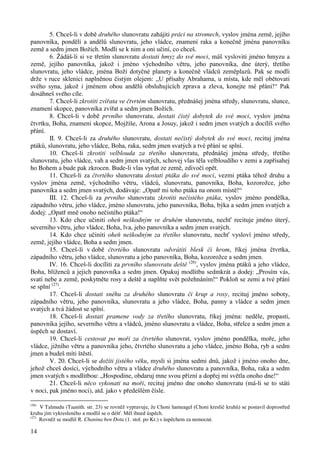 14 
5. Chceš-li v době druhého slunovratu zahájiti práci na stromech, vyslov jména země, jejího 
panovníka, pondělí a andělů slunovratu, jeho vládce, znamení raka a konečně jména panovníku 
země a sedm jmen Božích. Modli se k nim a oni učiní, co chceš. 
6. Žádáš-li si ve třetím slunovratu dostati hmyz do své moci, máš vysloviti jméno hmyzu a 
země, jejího panovníka, jakož i jméno východního větru, jeho panovníka, dne úterý, třetího 
slunovratu, jeho vládce, jména Boží dotyčné planety a konečně vládců zeměplazů. Pak se modli 
drže v ruce sklenici naplněnou čistým olejem: „U přísahy Abrahama, u místa, kde měl obětovati 
svého syna, jakož i jménem obou andělů obsluhujících zprava a zleva, konejte mé přání!“ Pak 
dosáhneš svého cíle. 
7. Chceš-li zkrotiti zvířata ve čtvrtém slunovratu, přednášej jména středy, slunovratu, slunce, 
znamení skopce, panovníka zvířat a sedm jmen Božích. 
8. Chceš-li v době prvního slunovratu, dostati čistý dobytek do své moci, vyslov jména 
čtvrtku, Boha, znamení skopce, Mojžíše, Arona a Josuy, jakož i sedm jmen svatých a docílíš svého 
přání. 
II. 9. Chceš-li za druhého slunovratu, dostati nečistý dobytek do své moci, recituj jména 
ptáků, slunovratu, jeho vládce, Boha, raka, sedm jmen svatých a tvé přání se splní. 
10. Chceš-li zkrotiti velblouda za třetího slunovratu, přednášej jména středy, třetího 
slunovratu, jeho vládce, vah a sedm jmen svatých, schovej vlas těla velbloudího v zemi a zapřísahej 
ho Bohem a bude pak zkrocen. Bude-li vlas vyňat ze země, zdivočí opět. 
11. Chceš-li za čtvrtého slunovratu dostati ptáka do své moci, vezmi ptáka téhož druhu a 
vyslov jména země, východního větru, vládců, slunovratu, panovníka, Boha, kozorožce, jeho 
panovníka a sedm jmen svatých, dodávaje: „Opatř mi toho ptáka na onom místě!“ 
III. 12. Chceš-li za prvního slunovratu zkrotiti nečistého ptáka, vyslov jméno pondělka, 
západního větru, jeho vládce, jméno slunovratu, jeho panovníka, Boha, býka a sedm jmen svatých a 
dodej: „Opatř mně onoho nečistého ptáka!“ 
13. Kdo chce učiniti oheň neškodným ve druhém slunovratu, nechť recituje jméno úterý, 
severního větru, jeho vládce, Boha, lva, jeho panovníka a sedm jmen svatých. 
14. Kdo chce učiniti oheň neškodným za třetího slunovratu, nechť vysloví jméno středy, 
země, jejího vládce, Boha a sedm jmen. 
15. Chceš-li v době čtvrtého slunovratu odvrátiti blesk či hrom, říkej jména čtvrtka, 
západního větru, jeho vládce, slunovratu a jeho panovníka, Boha, kozorožce a sedm jmen. 
IV. 16. Chceš-li docíliti za prvního slunovratu deště (26), vyslov jména ptáků a jeho vládce, 
Boha, blíženců a jejich panovníka a sedm jmen. Opakuj modlitbu sedmkrát a dodej: „Prosím vás, 
svatí nebe a země, poskytněte rosy a deště a naplňte svět požehnáním!“ Pokloň se zemi a tvé přání 
se splní (27). 
17. Chceš-li dostati sněhu za druhého slunovratu či krup a rosy, recituj jméno soboty, 
západního větru, jeho panovníka, slunovratu a jeho vládce, Boha, panny a vládce a sedm jmen 
svatých a tvá žádost se splní. 
18. Chceš-li dostati pramene vody za třetího slunovratu, říkej jména: neděle, propasti, 
panovníka jejího, severního větru a vládců, jméno slunovratu a vládce, Boha, střelce a sedm jmen a 
úspěch se dostaví. 
19. Chceš-li cestovat po moři za čtvrtého slunovrat, vyslov jméno pondělka, moře, jeho 
vládce, jižního větru a panovníka jeho, čtvrtého slunovratu a jeho vládce, jméno Boha, ryb a sedm 
jmen a budeš míti štěstí. 
V. 20. Chceš-li se dožíti jistého věku, mysli si jména sedmi dnů, jakož i jméno onoho dne, 
jehož chceš dosíci, východního větru a vládce druhého slunovratu a panovníka, Boha, raka a sedm 
jmen svatých s modlitbou: „Hospodine, obdaruj mne svou přízní a dopřej mi světla onoho dne!“ 
21. Chceš-li něco vykonati na moři, recituj jméno dne onoho slunovratu (má-li se to státi 
v noci, pak jméno noci), atd. jako v předešlém čísle. 
(26) V Talmudu (Taanith. str. 23) se rovněž vypravuje, že Choni hameagel (Choni kreslič kruhů) se postavil doprostřed 
kruhu jím vykresleného a modlil se o déšť. Měl ihned úspěch. 
(27) Rovněž se modlil R. Chanina ben Dota (1. stol. po Kr.) s úspěchem za nemocné. 
 