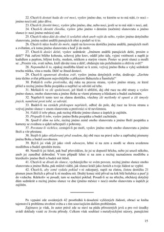 22. Chceš-li dostati hada do své moci, vyslov jméno dne, ve kterém se to má státi, (v noci – 
15 
jméno noci) atd. jako dříve. 
23. Chceš-li zkrotiti hmyz, vyslov jeho jméno, dne, nebo noci, jestli se to má státi v noci, atd. 
24. Chceš-li zkrotiti člověka, vyslov jeho jméno v denním (nočním) slunovratu a jméno 
slunce (v noci jméno měsíce) atd. 
25. Chceš-li něco dáti do ohně či seslabiti oheň aneb vejíti do něho, vyslov jméno dotyčného 
slunovratu, jména sedmi andělů panujících ohni a podaří se ti to. 
26. Chceš-li něco hoditi do moře, napiš na kovovou destičku jména andělů, panujících moři 
a zvířatům, a k tomu jméno slunovratu a hoď ji do moře. 
27. Chceš-li dosíci deště, vyslov sedmkrát: „Jménem andělů panujících dešti, prosím o 
déšť!“ Pak zařízni bílého kohouta, schovej jeho krev, odděl jeho údy, vyjmi vnitřnosti a naplň je 
kadidlem a pepřem, bílými květy, medem, mlékem a starým vínem. Postav se proti slunci a modli 
se: „Prosím vás, svatí nebes, kteří dáváte rosu a déšť, obdarujte nás požehnáním a obživte svět!“ 
28. Nepomáhá-li to, opakuj modlitbu klaně se k zemi, vzývej jméno Boha a vylej sedmkrát 
trochu mléka, vína a medu. Déšť se ihned dostaví. 
29. Chceš-li opanovati divokou zvěř, vyslov jména dotyčných zvířat, dodávaje: „Zavřete 
ústa těchto zvířat příkazem nejsvětějšího a příkazem Bahaziela a Šamšiela!“ 
30. Potkáš-li svého protivníka, dej ruku na pravou stranu, vyslov jméno strany, ze které 
přišel a recituj jméno Boha pozpátku a nepřítel se odvrátí od tebe. 
31. Meškáš-li ve zlé společnosti, jež hledí ti ublížiti, dej obě ruce na obě strany a vyslov 
jméno slunce, onoho slunovratu a jméno Boha se všemi písmeny a hláskami a budeš zachráněn. 
32. Napíšeš-li tento text na zlatou destičku, všechny zlé myšlenky tě opustí a zlé úmysly 
jiných, namířené proti tobě, se odvrátí. 
33. Budeš-li na cestách překvapen nepřáteli, odboč do pole, dej ruce na levou stranu a 
vzývej jméno slunce v onom slunovratu a protivníci si tě nevšimnou. 
34. Viděli-li tebe přece, pak recituj třikráte jméno slunce a úspěch je zajištěn. 
35. Přepadli-li tebe, vyslov jméno Boha pozpátku a budeš zachráněn. 
36. Spadl-li dům na tebe, recituj jméno země onoho slunovratu a jméno Boží pozpátku a 
kameny se zvednou a ujdeš nebezpečí z pohromy. 
37. Povstane-li vichřice, cestuješ-li po moři, vyslov jméno moře onoho slunovratu a jméno 
Boží a vítr přestane. 
38. Stojíš-li jako obžalovaný před soudem, dej obě ruce na pravé ucho a zapřísahej písmeny 
jména Boha a budeš osvobozen. 
39. Byl-li jsi však již jako viník odsouzen, lehni si na zem a modli se shora uvedenou 
modlitbou a budeš zproštěn trestu. 
40. Neměl-li jsi štěstí, pak buď přesvědčen, že jsi se dopustil hříchu, nebo jsi urazil někoho, 
aneb jsi zanedbal dobrodiní. V tom případě lehni si na zem a recituj naznačenou modlitbu a 
kterékoliv jméno Boží a budeš mít štěstí. 
41. Chceš-li se dívati do slunce, vycházejícího ve svém povoze, recituj jméno slunce onoho 
slunovratu a jméno Boha, pak můžeš viděti, jak slunce kráčí jako ženich a tvoje žádost se vyplní. 
42. Chceš-li, aby země vydala poklad v ní zakopaný, napiš na zlatou, čistou destičku 21 
písmen jmen Božích a přivaž k ní modrou nit. Druhý konec nitě přivaž na krk bílé holubice a pusť ji 
do vzduchu. Kdekoliv se posadí, tam se nachází poklad. Posadí-li se na střechu, obcházej dotyčný 
dům sedmkrát a recituj jméno slunce ve dne (jméno měsíce v noci) onoho slunovratu a úspěch je 
zajištěn. 
────────── 
Po vypsání zde uvedených 42 prostředků k dosažení vylíčených žádostí, obrací se kniha 
tajemství k problému stvoření světa a s tím souvisejícím dalším problémům. 
Zajímavo je však, že autor právě zde se staví na půdu přirozených jevů a pro své úsudky 
uvádí doklady vzaté ze života přírody. Celkem však souhlasí s metafysickými názory, panujícími 
 
