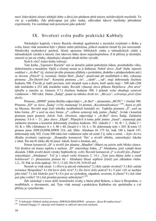 mezi židovskými učenci tehdejší doby a dává jim přednost před názory nežidovských myslitelů. To 
vše je v pořádku. Zde překvapuje jen jeho snaha, odůvodnit takové myšlenky přírodními 
experimenty. I to zasluhuje naší pozornosti jako pokrok! 
16 
IX. Stvoření světa podle praktické Kabbaly 
Následující kapitoly v knize Raziela obsahují agadistická a mystická rozjímání o Bohu a 
světu, která však nemohou býti v plném znění přeložena, jelikož moderní čtenář by jim nerozuměl. 
Středověký myšlenkový pochod, líčený spoustou biblických citátu a talmudických citátů a 
talmudických výroků a názorů, činí takovou látku skoro nepochopitelnou. Z té příčiny je účelnější, 
omeziti se jen na výtahy, objasňující alespoň obsah těchto vývodů. 
Nyní k věci! Autor knihy referuje: 
Tato kniha „Tajemství Raziela“ smí se doručiti jedině pobožným lidem, prostředního věku, 
dobročinným a moudrým. Opilý a zlostný nesmí se jí dotknout. Neboť slovo „Sod“ (hebr. tajnost) 
souhlasí v „At-Baš“ (tj. složení prvého písmena alfabety s posledním, druhého s předposledním atd.) 
se slovem „Pikach“ tj. rozumný. Jméno Boží „Šadaj“, používané při modlitbách o děti, vykazuje 
písmena: „Šin-Daleth-Jud“. Konečná písmena „-in“, „-aleth“, „-ud“, mají dohromady číselnou 
hodnotu 500. Člověk je tudíž povinen, míti alespoň syna a dceru, kteří spolu mají – 500 údů (248 
údů mužského a 252 údů ženského rodu). Rovněž vykazují slova příkazu Mojžíšova: „Pru urvu“ 
(ploďte a množte se. Genesis 9.7.) číselnou hodnotu 500. I průměr světa obsahuje cestovní 
vzdálenost – 500 roků. Jméno „Šadaj“, psané na tabulce dveří tzv. „Mezuze“, ochraňuje před zlými 
duchy. 
Písmena „JHWH“ jména Božího odpovídají v „At-Baš“ – písmenům „MCPC“ = číselně 300. 
Písmena „DJ“ ze slova „Šadaj“ (=14) znamenají 14 písmen „Kuzubmukhsukuzu“ (28), která se píši 
na Mezuzu. Rovněž mají čtyři tobolky modlitebních řemínků tzv. Tephilin písmeno „Š“, uzel na 
krku formu „D“ a uzel na ruce formu „J“, celkem sestavují tedy jméno „Šadaj“. Avšak i konečná 
písmena jmen praotců: Jakob, Isák, Abraham, odpovídají v „At-Baš“ slovu Šadaj. Začáteční 
písmena: J-J-A = 21, jako slovo „Ehjeh“. Připojíš-li k tomu ještě jméno „Israel“, znamenají pak 
začáteční písmena a konečná dohromady číselnou hodnotu: 203. (Jakob) J = 10, B = 2, (Isák) J = 
10, K = 100, (Abraham) A = 1, M = 40, (Israel) J = 10, L = 30, dohromady tedy = 203. K tomu 13 
písmen jmen JHW,ELHIM,JHWH 216, atd. Dále: Abraham žil 175 let, Isák 180 a Jakob 147, 
dohromady tedy 502. Cesta 500 roků činí vzdálenost nebe od země 2 tj. nebe a země. – Sefer Jecira 
(Kniha stvoření) vypravuje: „Hospodin korunoval ‘Šin’ a stvořil oblohu, znázorňující Jakoba 
z ohně. Šin má tři čárky dle tří jmen: Jakob, Israel a Jerušun, atd.„ 
Potom korunoval „D“ a stvořil jím planetu „Maadím“ (Mars) na pátém nebi blízko slunce. 
Týž dostává od slunce teplotu a suchost. „D“ znázorňuje Isáka, „J“ Abrahama, jenž vytrpěl deset 
zkoušek. I Bůh stvořil desíti výroky Sephiroth (tj. svět). Rovněž korunoval „I“ a stvořil jím „Pannu“ 
znázorňující „Abrahama“. Toť je i smysl verše (Genesis 2. 14.): „Tyto jsou dějiny nebe a země 
behibaram“ (= přesazením písmen be - Abraham) Deset sephirot (čísel) jest základem všeho. 
1,2,..10. Pak se čísla opakují: 10+1,+2 čili 10x3=30, 5x9=45 atd. 
Nesmíš se však tázati: 1.) Který je původ všehomíra? 2.) Kdy začalo stvoření? 3.) Kdy začala 
existence Hospodina? 4.) Od které doby trvá? 5.) Do které doby potrvá? 6.) V jaké výši se nachází 
jeho trůn? 7.) Jak hluboko jest? 8.) Co jest za východem, západem, severem, či jihem? 9.) Jak silné 
jest jeho světlo? 10.) Jak proniká prostory nebeskými? (29) 
Zde následují v textu delší homiletické úvahy o bázni před Bohem, o lásce k Hospodinu, o 
modlitbách, o skromnosti, atd. Tyto však nemají s praktickou Kabbalou nic společného a z té 
příčiny je vynechávám. 
(28) V hebrejské Alfabetě sledují písmena: JHWH,ELHIM,JHWH – písmena: „Kuzu B’mukhsu kuzu“. 
(29) Talmud Chagiga 13. zakazuje totiž badateli se zabývati takovými otázkami. 
 