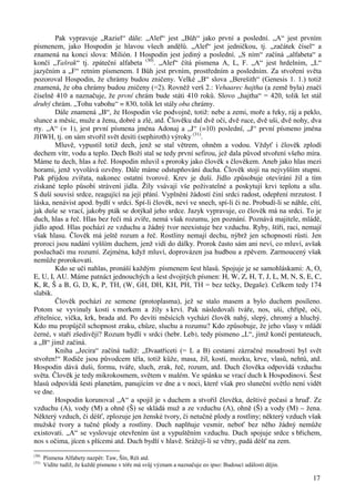 Pak vypravuje „Raziel“ dále: „Alef“ jest „Bůh“ jako první a poslední. „A“ jest prvním 
písmenem, jako Hospodin je hlavou všech andělů. „Alef“ jest jedničkou, tj. „začátek čísel“ a 
znamená na konci slova: Milión. I Hospodin jest jediný a poslední. „S ním“ začíná „alfabeta“ a 
končí „Tašrak“ tj. zpáteční alfabeta (30). „Alef“ čítá písmena A, L, F. „A“ jest hrdelním, „L“ 
jazyčním a „F“ retním písmenem. I Bůh jest prvním, prostředním a posledním. Za stvoření světa 
pozoroval Hospodin, že chrámy budou zničeny. Velké „B“ slova „Berešith“ (Genesis 1. 1.) totiž 
znamená, že oba chrámy budou zničeny (=2). Rovněž verš 2.: Vehaarec hajtha (a země byla) značí 
číselně 410 a naznačuje, že první chrám bude státi 410 roků. Slovo „hajtha“ = 420, tolik let stál 
druhý chrám. „Tohu vabohu“ = 830, tolik let stály oba chrámy. 
Dále znamená „B“, že Hospodin vše podvojně, totiž: nebe a zemi, moře a řeky, ráj a peklo, 
slunce a měsíc, muže a ženu, dobré a zlé, atd. Člověku dal dvě oči, dvě ruce, dvě uši, dvě nohy, dva 
rty. „A“ (= 1), jest první písmena jména Adonaj a „J“ (=10) poslední, „J“ první písmeno jména 
JHWH, tj. on sám stvořil svět desíti (sephiroth) výroky (31). 
Mluvě, vypustil totiž dech, jenž se stal větrem, ohněm a vodou. Vždyť i člověk zplodí 
dechem vítr, vodu a teplo. Dech Boží stal se tedy první sefirou, jež dala původ stvoření všeho míra. 
Máme tu dech, hlas a řeč. Hospodin mluvil s proroky jako člověk s člověkem. Aneb jako hlas mezi 
horami, jenž vyvolává ozvěny. Dále máme odstupňování ducha. Člověk stojí na nejvyšším stupni. 
Pak přijdou zvířata, nakonec ostatní tvorové. Krev je duší. Jídlo způsobuje otevírání žil a tím 
získané teplo působí strávení jídla. Žíly vsávají vše poživatelné a poskytují krvi teplotu a sílu. 
S duší souvisí srdce, reagující na její přání. Vyplnění žádostí činí srdci radost, odepření mrzutost. I 
láska, nenávist apod. bydlí v srdci. Spí-li člověk, neví ve snech, spí-li či ne. Probudí-li se náhle, cítí, 
jak duše se vrací, jakoby pták se dotýkal jeho srdce. Jazyk vypravuje, co člověk má na srdci. To je 
duch, hlas a řeč. Hlas bez řeči má zvíře, nemá však rozumu, jen poznání. Poznává majitele, mládě, 
jídlo apod. Hlas pochází ze vzduchu a žádný tvor neexistuje bez vzduchu. Ryby, štíři, raci, nemají 
však hlasu. Člověk má ještě rozum a řeč. Rostliny nemají dechu, nýbrž jen schopnosti růsti. Jen 
proroci jsou nadání vyšším duchem, jenž vidí do dálky. Prorok často sám ani neví, co mluví, avšak 
posluchači mu rozumí. Zejména, když mluví, doprovázen jsa hudbou a zpěvem. Zarmoucený však 
nemůže prorokovati. 
Kdo se učí nahlas, pronáší každým písmenem šest hlasů. Spojuje je se samohláskami: A, O, 
E, U, I, AU. Máme patnáct jednouchých a šest dvojitých písmen: H, W, Z, H, T, J, L, M, N, S, E, C, 
K, R, Š a B, G, D, K, P, TH, (W, GH, DH, KH, PH, TH = bez tečky, Degaše). Celkem tedy 174 
slabik. 
Člověk pochází ze semene (protoplasma), jež se stalo masem a bylo duchem posíleno. 
Potom se vyvinuly kosti s morkem a žíly s krví. Pak následovali tváře, nos, uši, chřípě, oči, 
zřítelnice, víčka, krk, brada atd. Po devíti měsících vychází člověk nahý, slepý, chromý a hluchý. 
Kdo mu propůjčil schopnost zraku, chůze, sluchu a rozumu? Kdo způsobuje, že jeho vlasy v mládí 
černé, v staří zšedivějí? Rozum bydlí v srdci (hebr. Leb), tedy písmeno „L“, jímž končí pentateuch, 
a „B“ jímž začíná. 
Kniha „Jecira“ začíná tudíž: „Dvaatřiceti (= L a B) cestami zázračné moudrosti byl svět 
stvořen!“ Rodiče jsou původcem těla, totiž kůže, masa, žil, kostí, mozku, krve, vlasů, nehtů, atd. 
Hospodin dává duši, formu, tváře, sluch, zrak, řeč, rozum, atd. Duch člověka odpovídá vzduchu 
světa. Člověk je tedy mikrokosmem, světem v malém. Ve spánku se vrací duch k Hospodinovi. Šest 
hlasů odpovídá šesti planetám, panujícím ve dne a v noci, které však pro sluneční světlo není vidět 
ve dne. 
Hospodin korunoval „A“ a spojil je s duchem a stvořil člověka, deštivé počasí a hruď. Ze 
vzduchu (A), vody (M) a ohně (Š) se skládá muž a ze vzduchu (A), ohně (Š) a vody (M) – žena. 
Některý vzduch, či déšť, zplozuje jen ženské tvory, či netučné plody a rostliny; některý vzduch však 
mužské tvory a tučné plody a rostliny. Duch naplňuje vesmír, neboť bez něho žádný nemůže 
existovati. „A“ se vyslovuje otevřením úst a vypuštěním vzduchu. Duch spojuje srdce s břichem, 
nos s očima, jícen s plícemi atd. Duch bydlí v hlavě. Srážejí-li se větry, padá déšť na zem. 
17 
(30) Písmena Alfabety nazpět: Taw, Šín, Réš atd. 
(31) Vidíte tudíž, že každé písmeno v tóře má svůj význam a naznačuje eo ipso: Budoucí události dějin. 
 