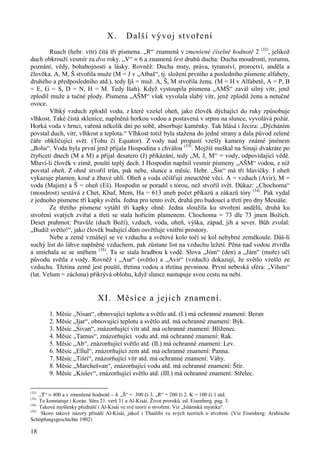 18 
X. Další vývoj stvoření 
Ruach (hebr. vítr) čítá tři písmena. „R“ znamená v zmenšené číselné hodnotě 2 (32), jelikož 
duch obkrouží vesmír za dva roky. „V“ = 6 a znamená šest druhů ducha: Ducha moudrosti, rozumu, 
poznání, vědy, bohabojnosti a lásky. Rovněž: Ducha msty, práva, tyranství, proroctví, anděla a 
člověka. A, M, Š stvořila muže (M = J v „Atbaš“, tj. složení prvního a posledního písmene alfabety, 
druhého a předposledního atd.), tedy Ijš = muž. A, Š, M stvořila ženu. (M = H v Alfabetě, A = P, B 
= E, G = S, D = N, H = M. Tedy Išah). Když vystoupila písmena „AMŠ“ zavál silný vítr, jenž 
zplodil muže a tučné plody. Písmena „AŠM“ však vyvolala slabý vítr, jenž zplodil ženu a netučné 
ovoce. 
Vlhký vzduch zplodil vodu, z které vzešel oheň, jako člověk dýchající do ruky způsobuje 
vlhkost. Také čistá sklenice, naplněná horkou vodou a postavená v srpnu na slunce, vyvolává požár. 
Horká voda v hrnci, vařená několik dní po sobě, absorbuje kaménky. Tak hlásá i Jecira: „Dýcháním 
povstal duch, vítr, vlhkost a teplota.“ Vlhkost totiž byla stažena do jedné strany a dala původ zelené 
čáře obkličující svět. (Tohu či Equator). Z vody nad propastí vzešly kameny známé jménem 
„Bohu“. Voda byla první jenž přijala Hospodina s chválou (33). Mojžíš meškal na Sinaji dvakráte po 
čtyřiceti dnech (M a M) a přijal desatero (J) přikázání, tedy „M, J, M“ = vody, odpovídající vědě. 
Mluví-li člověk v zimě, pouští teplý dech. I Hospodin naplnil vesmír písmeny „AŠM“ vodou, z níž 
povstal oheň. Z ohně stvořil trůn, pak nebe, slunce a měsíc. Hebr. „Šin“ má tři hlavičky. I oheň 
vykazuje plamen, kouř a žhavé uhlí. Oheň a voda očišťují zneuctěné věci. A = vzduch (Avir), M = 
voda (Majim) a Š = oheň (Eš). Hospodin se poradil s tórou, než stvořil svět. Důkaz: „Chochoma“ 
(moudrost) sestává z Chet, Khaf, Mem, Ha = 613 aneb počet příkazů a zákazů tóry (34). Pak vydal 
z jednoho písmene tři kapky světla. Jedna pro tento svět, druhá pro budoucí a třetí pro dny Mesiáše. 
Ze třetího písmene vytáhl tři kapky ohně. Jedna sloužila ku stvoření andělů, druhá ku 
stvoření svatých zvířat a třetí se stala hořícím plamenem. Chochoma = 73 dle 73 jmen Božích. 
Deset prahmot: Pravůle (duch Boží), vzduch, voda, oheň, výška, západ, jih a sever. Bůh zvolal: 
„Budiž světlo!“, jako člověk budující dům osvětluje vnitřní prostory. 
Nebe a země vznášejí se ve vzduchu a světové kolo točí se kol nehybné zeměkoule. Dáš-li 
suchý list do láhve naplněné vzduchem, pak zůstane list na vzduchu ležeti. Pěna nad vodou ztvrdla 
a smíchala se se sněhem (35). Ta se stala hradbou k vodě. Slova „Jóm“ (den) a „Jám“ (moře) učí 
původu světla z vody. Rovněž i „Aur“ (světlo) a „Avir“ (vzduch) dokazují, že světlo vzešlo ze 
vzduchu. Třetina země jest pouští, třetina vodou a třetina pevninou. První nebeská sféra: „Vilum“ 
(lat. Velum = záclona) přikrývá oblohu, když slunce nastupuje svou cestu na nebi. 
XI. Měsíce a jejich znamení. 
1. Měsíc „Nisan“, obnovující teplotu a světlo atd. (I.) má ochranné znamení: Beran 
2. Měsíc „Ijar“, obnovující teplotu a světlo atd. má ochranné znamení: Býk. 
3. Měsíc „Sivan“, znázorňující vítr atd. má ochranné znamení: Blíženec. 
4. Měsíc „Tamus“, znázorňující vodu atd. má ochranné znamení: Rak. 
5. Měsíc „Ab“, znázorňující světlo atd. (II.) má ochranné znamení: Lev. 
6. Měsíc „Ellul“, znázorňující zem atd. má ochranné znamení: Panna. 
7. Měsíc „Tišri“, znázorňující vítr atd. má ochranné znamení: Váhy. 
8. Měsíc „Marchešvan“, znázorňující vodu atd. má ochranné znamení: Štír. 
9. Měsíc „Kislev“, znázorňující světlo atd. (III.) má ochranné znamení: Střelec. 
(32) „T“ = 400 a v zmenšené hodnotě – 4. „Š“ = 300 či 3. „R“ = 200 či 2. K = 100 či 1 atd. 
(33) To konstatuje i Korán. Sůra 21. verš 31 a Al-Kisái. Život proroků. ed. Eisenberg. pag. 3. 
(34) Takové myšlenky přednáší i Al-Kisái ve své teorii o stvoření. Viz „Islámská mystika“. 
(35) Skoro takové názory přináší Al-Kisái, jakož i Thaálibi ve svých teoriích o stvoření. (Viz Eisenberg: Arabische 
Schöpfungsgeschichte 1902) 
 